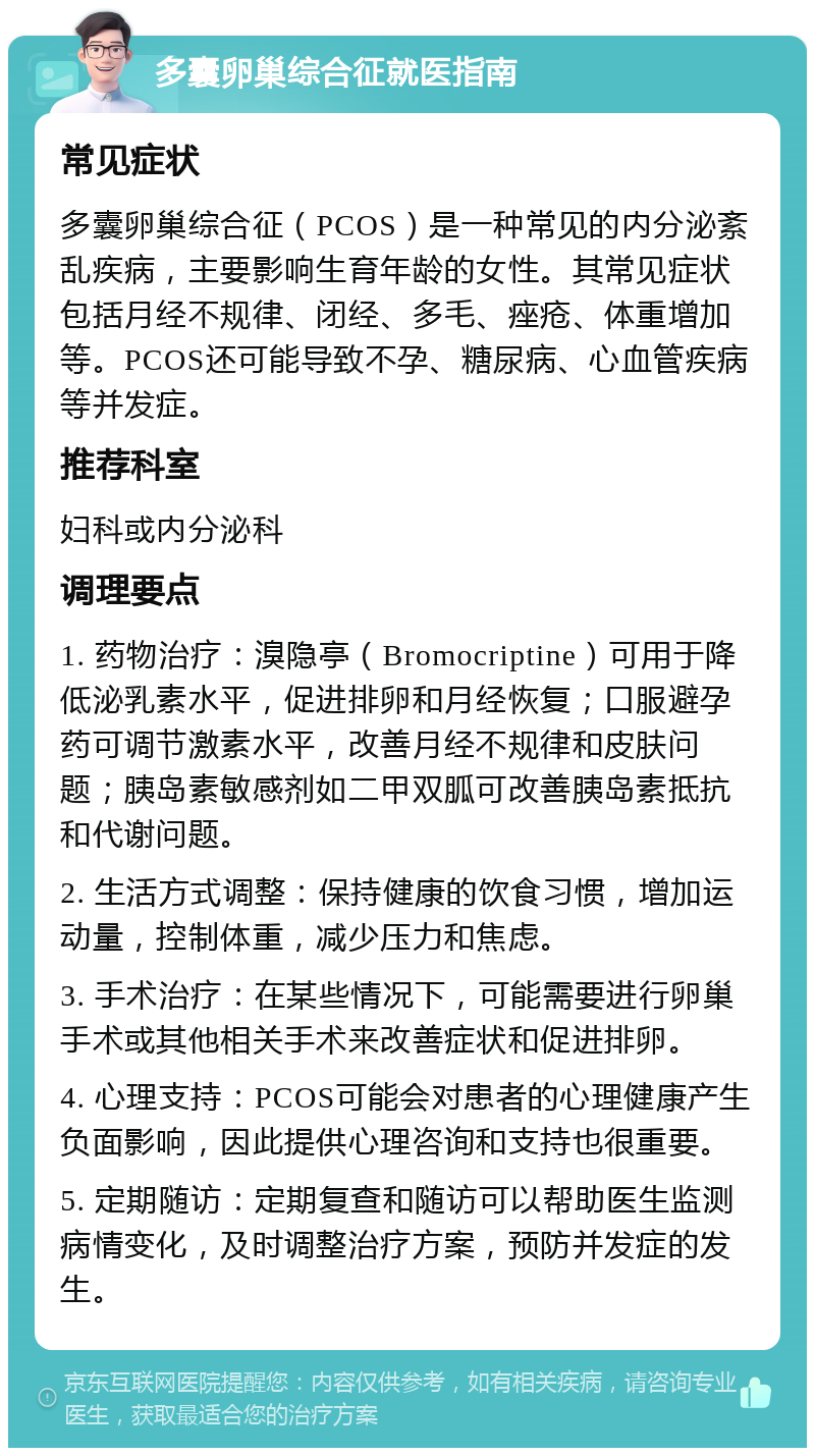 多囊卵巢综合征就医指南 常见症状 多囊卵巢综合征（PCOS）是一种常见的内分泌紊乱疾病，主要影响生育年龄的女性。其常见症状包括月经不规律、闭经、多毛、痤疮、体重增加等。PCOS还可能导致不孕、糖尿病、心血管疾病等并发症。 推荐科室 妇科或内分泌科 调理要点 1. 药物治疗：溴隐亭（Bromocriptine）可用于降低泌乳素水平，促进排卵和月经恢复；口服避孕药可调节激素水平，改善月经不规律和皮肤问题；胰岛素敏感剂如二甲双胍可改善胰岛素抵抗和代谢问题。 2. 生活方式调整：保持健康的饮食习惯，增加运动量，控制体重，减少压力和焦虑。 3. 手术治疗：在某些情况下，可能需要进行卵巢手术或其他相关手术来改善症状和促进排卵。 4. 心理支持：PCOS可能会对患者的心理健康产生负面影响，因此提供心理咨询和支持也很重要。 5. 定期随访：定期复查和随访可以帮助医生监测病情变化，及时调整治疗方案，预防并发症的发生。