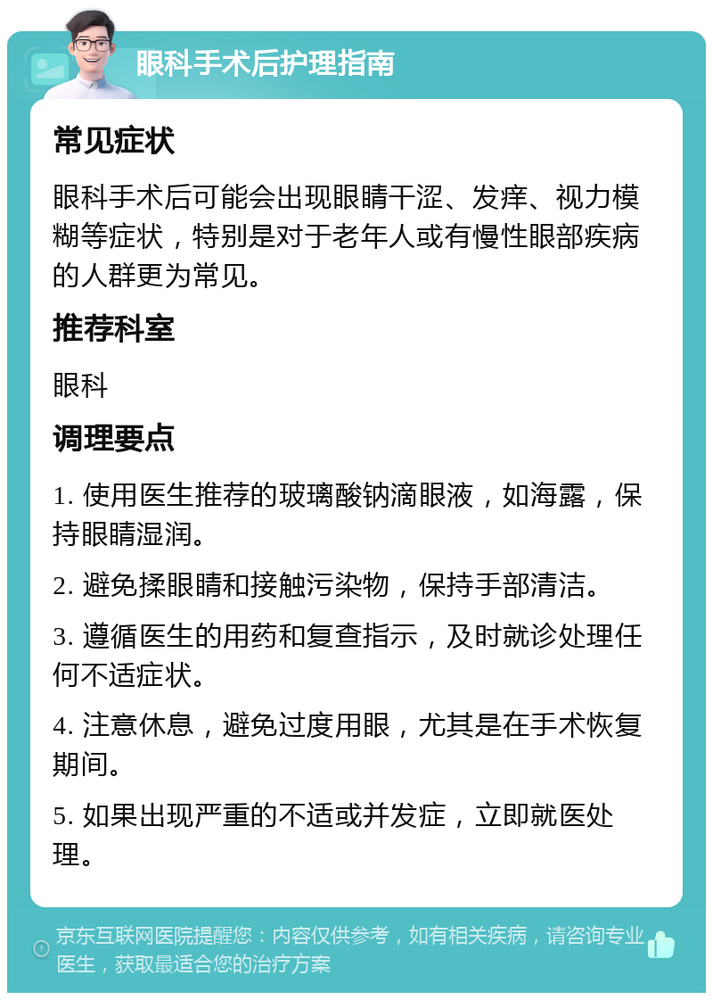 眼科手术后护理指南 常见症状 眼科手术后可能会出现眼睛干涩、发痒、视力模糊等症状，特别是对于老年人或有慢性眼部疾病的人群更为常见。 推荐科室 眼科 调理要点 1. 使用医生推荐的玻璃酸钠滴眼液，如海露，保持眼睛湿润。 2. 避免揉眼睛和接触污染物，保持手部清洁。 3. 遵循医生的用药和复查指示，及时就诊处理任何不适症状。 4. 注意休息，避免过度用眼，尤其是在手术恢复期间。 5. 如果出现严重的不适或并发症，立即就医处理。