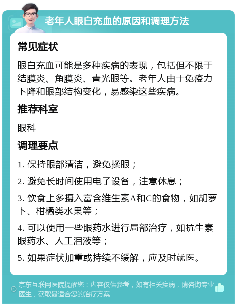 老年人眼白充血的原因和调理方法 常见症状 眼白充血可能是多种疾病的表现，包括但不限于结膜炎、角膜炎、青光眼等。老年人由于免疫力下降和眼部结构变化，易感染这些疾病。 推荐科室 眼科 调理要点 1. 保持眼部清洁，避免揉眼； 2. 避免长时间使用电子设备，注意休息； 3. 饮食上多摄入富含维生素A和C的食物，如胡萝卜、柑橘类水果等； 4. 可以使用一些眼药水进行局部治疗，如抗生素眼药水、人工泪液等； 5. 如果症状加重或持续不缓解，应及时就医。