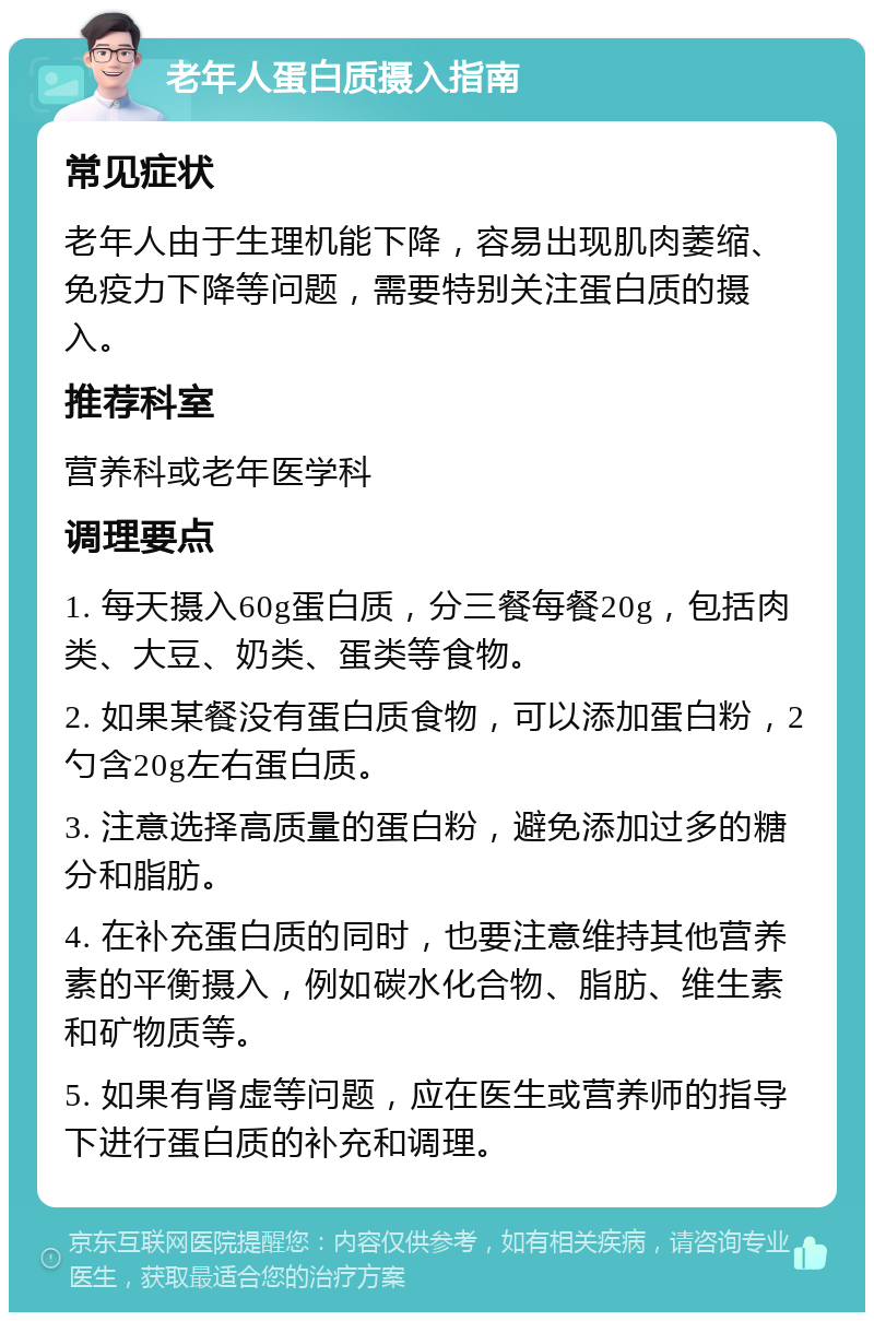 老年人蛋白质摄入指南 常见症状 老年人由于生理机能下降，容易出现肌肉萎缩、免疫力下降等问题，需要特别关注蛋白质的摄入。 推荐科室 营养科或老年医学科 调理要点 1. 每天摄入60g蛋白质，分三餐每餐20g，包括肉类、大豆、奶类、蛋类等食物。 2. 如果某餐没有蛋白质食物，可以添加蛋白粉，2勺含20g左右蛋白质。 3. 注意选择高质量的蛋白粉，避免添加过多的糖分和脂肪。 4. 在补充蛋白质的同时，也要注意维持其他营养素的平衡摄入，例如碳水化合物、脂肪、维生素和矿物质等。 5. 如果有肾虚等问题，应在医生或营养师的指导下进行蛋白质的补充和调理。