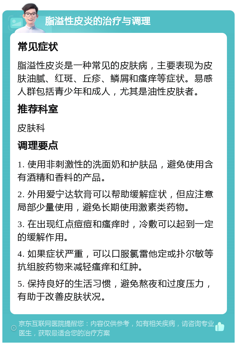 脂溢性皮炎的治疗与调理 常见症状 脂溢性皮炎是一种常见的皮肤病，主要表现为皮肤油腻、红斑、丘疹、鳞屑和瘙痒等症状。易感人群包括青少年和成人，尤其是油性皮肤者。 推荐科室 皮肤科 调理要点 1. 使用非刺激性的洗面奶和护肤品，避免使用含有酒精和香料的产品。 2. 外用爱宁达软膏可以帮助缓解症状，但应注意局部少量使用，避免长期使用激素类药物。 3. 在出现红点痘痘和瘙痒时，冷敷可以起到一定的缓解作用。 4. 如果症状严重，可以口服氯雷他定或扑尔敏等抗组胺药物来减轻瘙痒和红肿。 5. 保持良好的生活习惯，避免熬夜和过度压力，有助于改善皮肤状况。