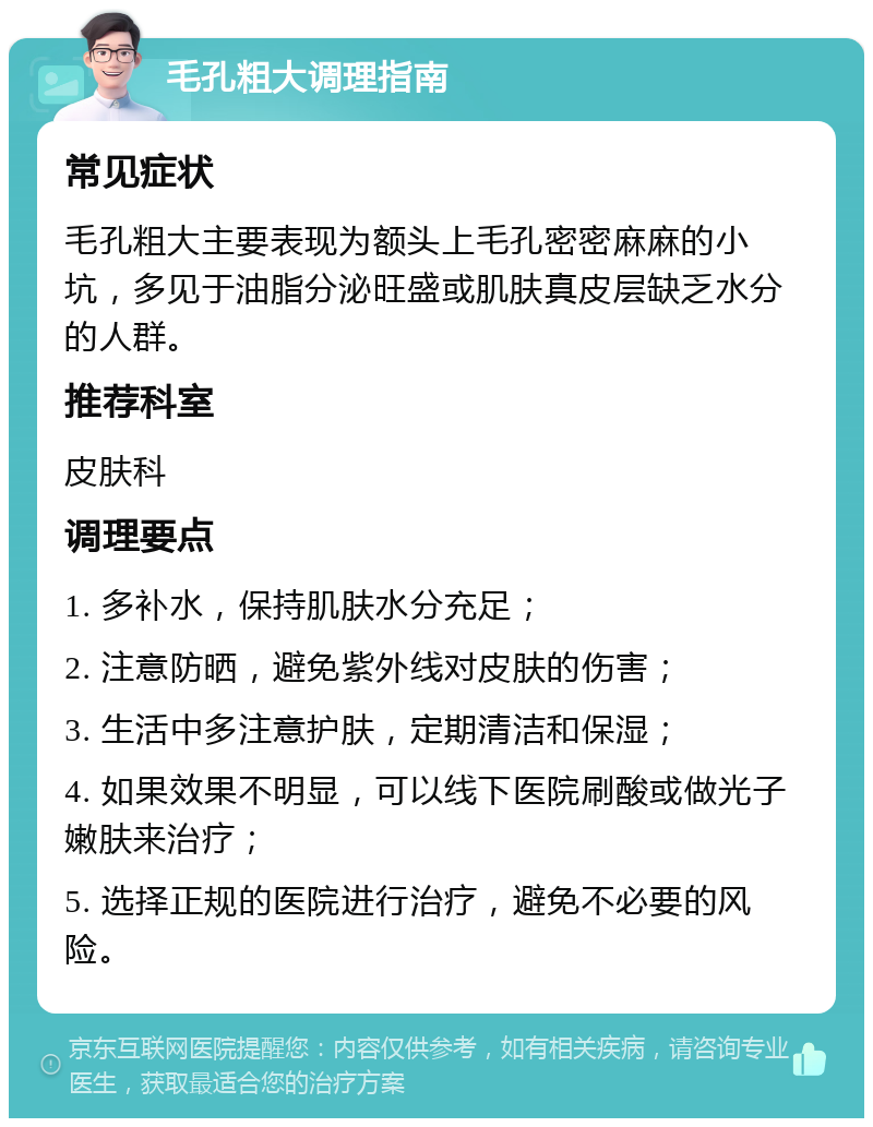 毛孔粗大调理指南 常见症状 毛孔粗大主要表现为额头上毛孔密密麻麻的小坑，多见于油脂分泌旺盛或肌肤真皮层缺乏水分的人群。 推荐科室 皮肤科 调理要点 1. 多补水，保持肌肤水分充足； 2. 注意防晒，避免紫外线对皮肤的伤害； 3. 生活中多注意护肤，定期清洁和保湿； 4. 如果效果不明显，可以线下医院刷酸或做光子嫩肤来治疗； 5. 选择正规的医院进行治疗，避免不必要的风险。