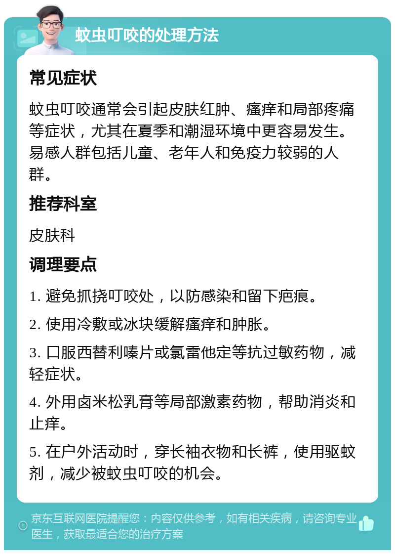 蚊虫叮咬的处理方法 常见症状 蚊虫叮咬通常会引起皮肤红肿、瘙痒和局部疼痛等症状，尤其在夏季和潮湿环境中更容易发生。易感人群包括儿童、老年人和免疫力较弱的人群。 推荐科室 皮肤科 调理要点 1. 避免抓挠叮咬处，以防感染和留下疤痕。 2. 使用冷敷或冰块缓解瘙痒和肿胀。 3. 口服西替利嗪片或氯雷他定等抗过敏药物，减轻症状。 4. 外用卤米松乳膏等局部激素药物，帮助消炎和止痒。 5. 在户外活动时，穿长袖衣物和长裤，使用驱蚊剂，减少被蚊虫叮咬的机会。