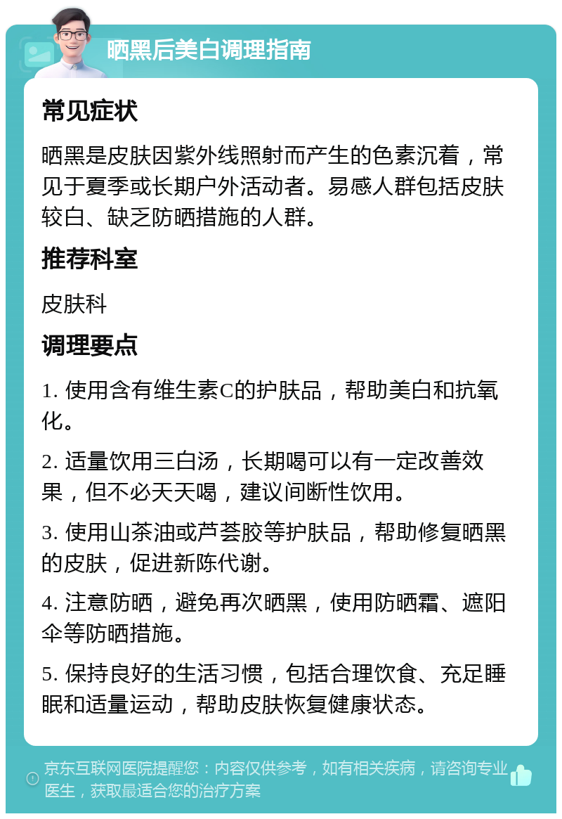 晒黑后美白调理指南 常见症状 晒黑是皮肤因紫外线照射而产生的色素沉着，常见于夏季或长期户外活动者。易感人群包括皮肤较白、缺乏防晒措施的人群。 推荐科室 皮肤科 调理要点 1. 使用含有维生素C的护肤品，帮助美白和抗氧化。 2. 适量饮用三白汤，长期喝可以有一定改善效果，但不必天天喝，建议间断性饮用。 3. 使用山茶油或芦荟胶等护肤品，帮助修复晒黑的皮肤，促进新陈代谢。 4. 注意防晒，避免再次晒黑，使用防晒霜、遮阳伞等防晒措施。 5. 保持良好的生活习惯，包括合理饮食、充足睡眠和适量运动，帮助皮肤恢复健康状态。