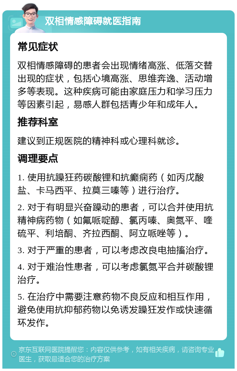 双相情感障碍就医指南 常见症状 双相情感障碍的患者会出现情绪高涨、低落交替出现的症状，包括心境高涨、思维奔逸、活动增多等表现。这种疾病可能由家庭压力和学习压力等因素引起，易感人群包括青少年和成年人。 推荐科室 建议到正规医院的精神科或心理科就诊。 调理要点 1. 使用抗躁狂药碳酸锂和抗癫痫药（如丙戊酸盐、卡马西平、拉莫三嗪等）进行治疗。 2. 对于有明显兴奋躁动的患者，可以合并使用抗精神病药物（如氟哌啶醇、氯丙嗪、奥氮平、喹硫平、利培酮、齐拉西酮、阿立哌唑等）。 3. 对于严重的患者，可以考虑改良电抽搐治疗。 4. 对于难治性患者，可以考虑氯氮平合并碳酸锂治疗。 5. 在治疗中需要注意药物不良反应和相互作用，避免使用抗抑郁药物以免诱发躁狂发作或快速循环发作。