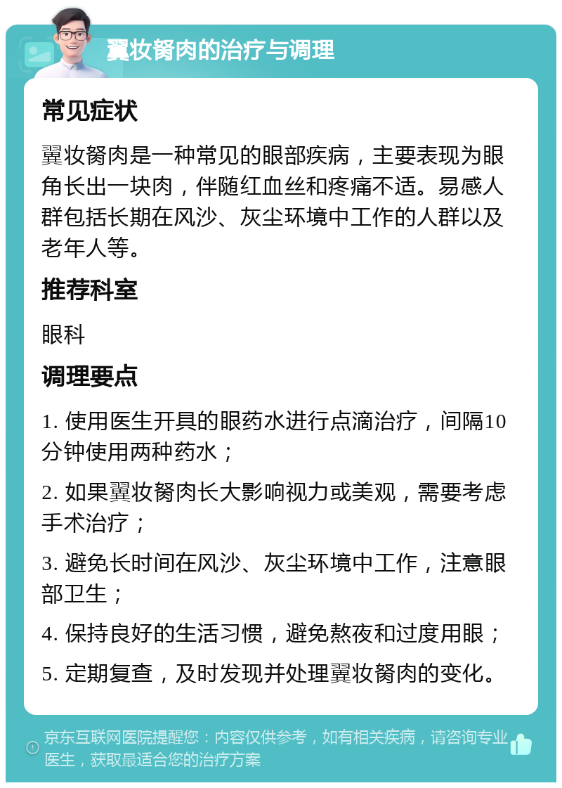 翼妆胬肉的治疗与调理 常见症状 翼妆胬肉是一种常见的眼部疾病，主要表现为眼角长出一块肉，伴随红血丝和疼痛不适。易感人群包括长期在风沙、灰尘环境中工作的人群以及老年人等。 推荐科室 眼科 调理要点 1. 使用医生开具的眼药水进行点滴治疗，间隔10分钟使用两种药水； 2. 如果翼妆胬肉长大影响视力或美观，需要考虑手术治疗； 3. 避免长时间在风沙、灰尘环境中工作，注意眼部卫生； 4. 保持良好的生活习惯，避免熬夜和过度用眼； 5. 定期复查，及时发现并处理翼妆胬肉的变化。