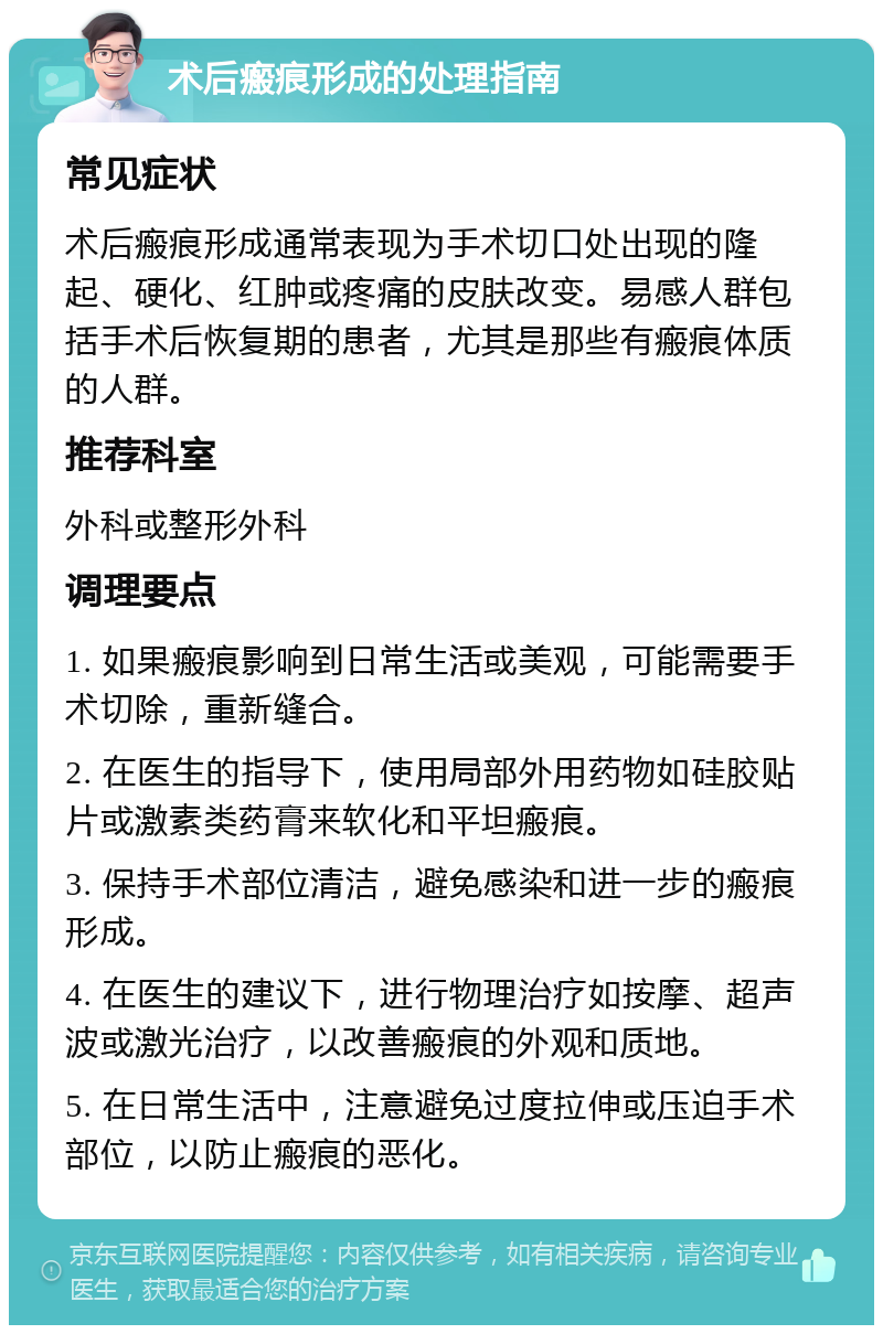 术后瘢痕形成的处理指南 常见症状 术后瘢痕形成通常表现为手术切口处出现的隆起、硬化、红肿或疼痛的皮肤改变。易感人群包括手术后恢复期的患者，尤其是那些有瘢痕体质的人群。 推荐科室 外科或整形外科 调理要点 1. 如果瘢痕影响到日常生活或美观，可能需要手术切除，重新缝合。 2. 在医生的指导下，使用局部外用药物如硅胶贴片或激素类药膏来软化和平坦瘢痕。 3. 保持手术部位清洁，避免感染和进一步的瘢痕形成。 4. 在医生的建议下，进行物理治疗如按摩、超声波或激光治疗，以改善瘢痕的外观和质地。 5. 在日常生活中，注意避免过度拉伸或压迫手术部位，以防止瘢痕的恶化。