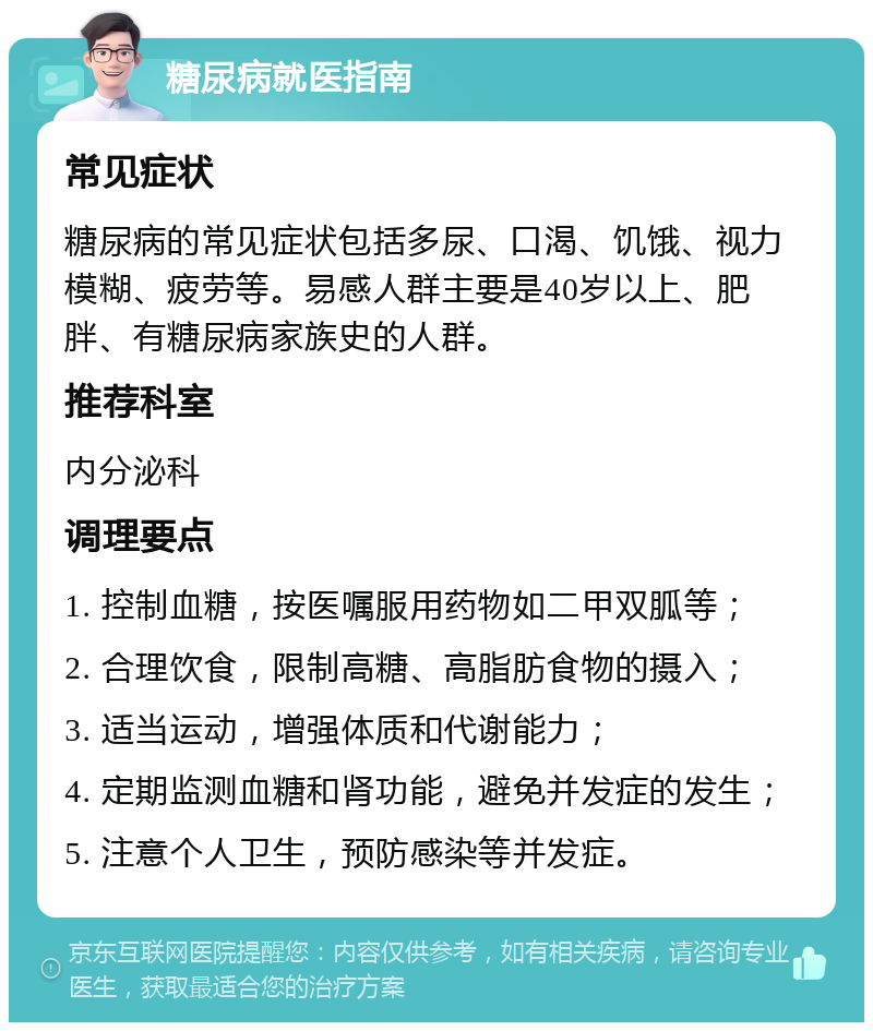 糖尿病就医指南 常见症状 糖尿病的常见症状包括多尿、口渴、饥饿、视力模糊、疲劳等。易感人群主要是40岁以上、肥胖、有糖尿病家族史的人群。 推荐科室 内分泌科 调理要点 1. 控制血糖，按医嘱服用药物如二甲双胍等； 2. 合理饮食，限制高糖、高脂肪食物的摄入； 3. 适当运动，增强体质和代谢能力； 4. 定期监测血糖和肾功能，避免并发症的发生； 5. 注意个人卫生，预防感染等并发症。