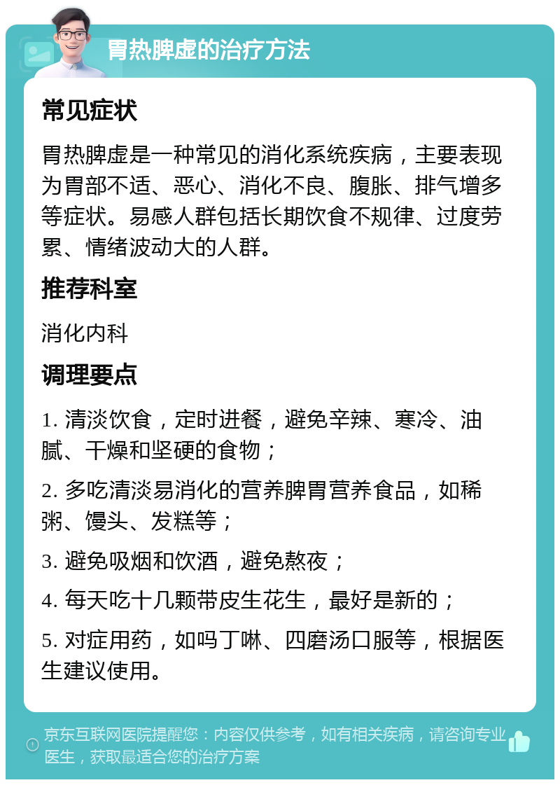 胃热脾虚的治疗方法 常见症状 胃热脾虚是一种常见的消化系统疾病，主要表现为胃部不适、恶心、消化不良、腹胀、排气增多等症状。易感人群包括长期饮食不规律、过度劳累、情绪波动大的人群。 推荐科室 消化内科 调理要点 1. 清淡饮食，定时进餐，避免辛辣、寒冷、油腻、干燥和坚硬的食物； 2. 多吃清淡易消化的营养脾胃营养食品，如稀粥、馒头、发糕等； 3. 避免吸烟和饮酒，避免熬夜； 4. 每天吃十几颗带皮生花生，最好是新的； 5. 对症用药，如吗丁啉、四磨汤口服等，根据医生建议使用。