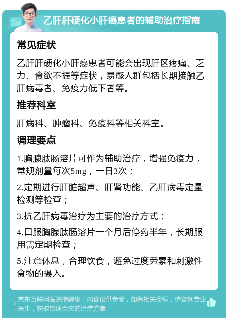 乙肝肝硬化小肝癌患者的辅助治疗指南 常见症状 乙肝肝硬化小肝癌患者可能会出现肝区疼痛、乏力、食欲不振等症状，易感人群包括长期接触乙肝病毒者、免疫力低下者等。 推荐科室 肝病科、肿瘤科、免疫科等相关科室。 调理要点 1.胸腺肽肠溶片可作为辅助治疗，增强免疫力，常规剂量每次5mg，一日3次； 2.定期进行肝脏超声、肝肾功能、乙肝病毒定量检测等检查； 3.抗乙肝病毒治疗为主要的治疗方式； 4.口服胸腺肽肠溶片一个月后停药半年，长期服用需定期检查； 5.注意休息，合理饮食，避免过度劳累和刺激性食物的摄入。