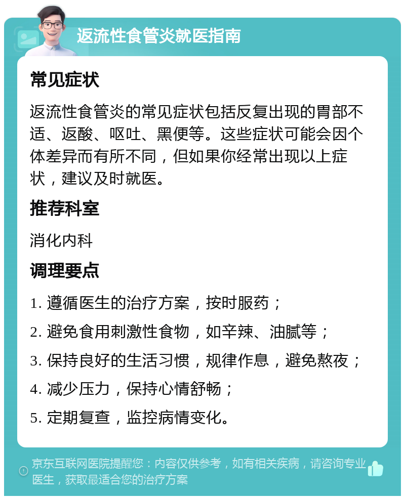 返流性食管炎就医指南 常见症状 返流性食管炎的常见症状包括反复出现的胃部不适、返酸、呕吐、黑便等。这些症状可能会因个体差异而有所不同，但如果你经常出现以上症状，建议及时就医。 推荐科室 消化内科 调理要点 1. 遵循医生的治疗方案，按时服药； 2. 避免食用刺激性食物，如辛辣、油腻等； 3. 保持良好的生活习惯，规律作息，避免熬夜； 4. 减少压力，保持心情舒畅； 5. 定期复查，监控病情变化。