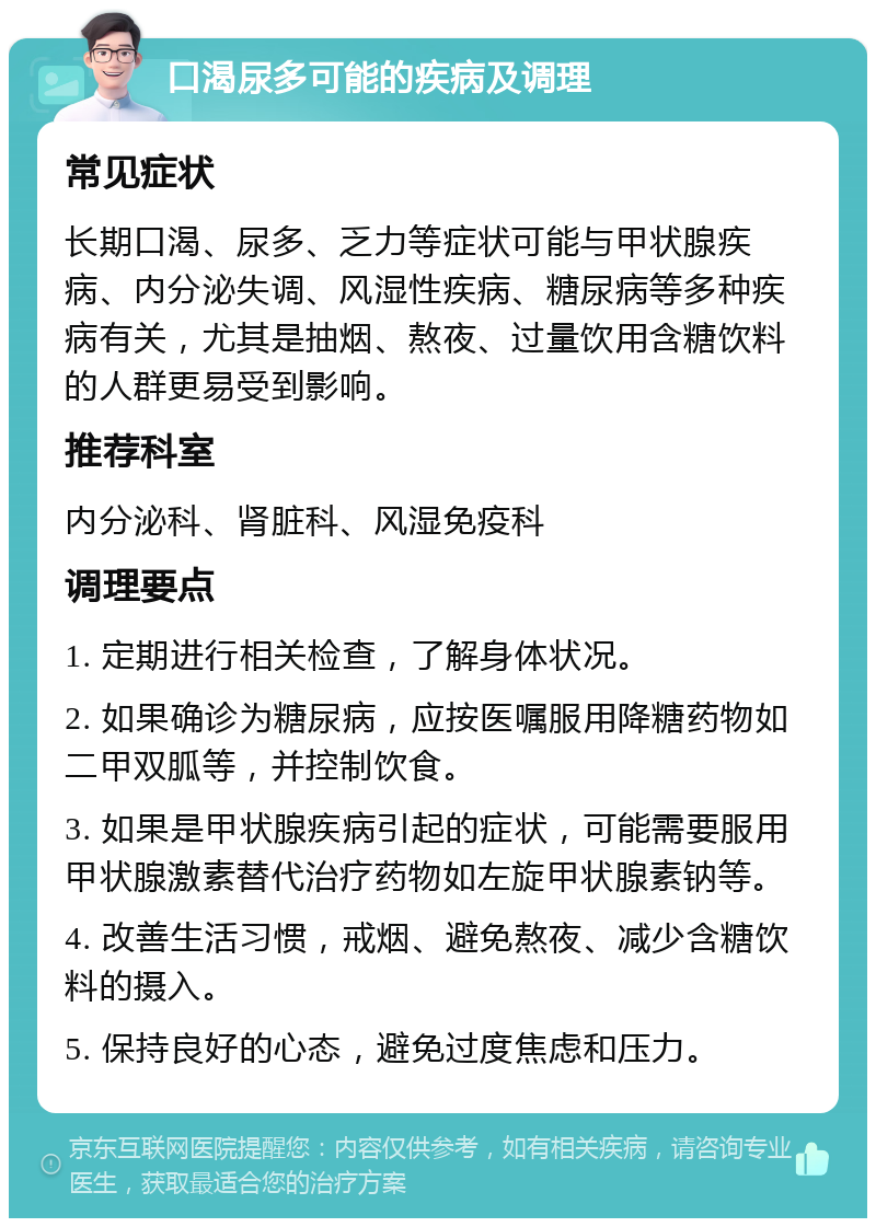 口渴尿多可能的疾病及调理 常见症状 长期口渴、尿多、乏力等症状可能与甲状腺疾病、内分泌失调、风湿性疾病、糖尿病等多种疾病有关，尤其是抽烟、熬夜、过量饮用含糖饮料的人群更易受到影响。 推荐科室 内分泌科、肾脏科、风湿免疫科 调理要点 1. 定期进行相关检查，了解身体状况。 2. 如果确诊为糖尿病，应按医嘱服用降糖药物如二甲双胍等，并控制饮食。 3. 如果是甲状腺疾病引起的症状，可能需要服用甲状腺激素替代治疗药物如左旋甲状腺素钠等。 4. 改善生活习惯，戒烟、避免熬夜、减少含糖饮料的摄入。 5. 保持良好的心态，避免过度焦虑和压力。