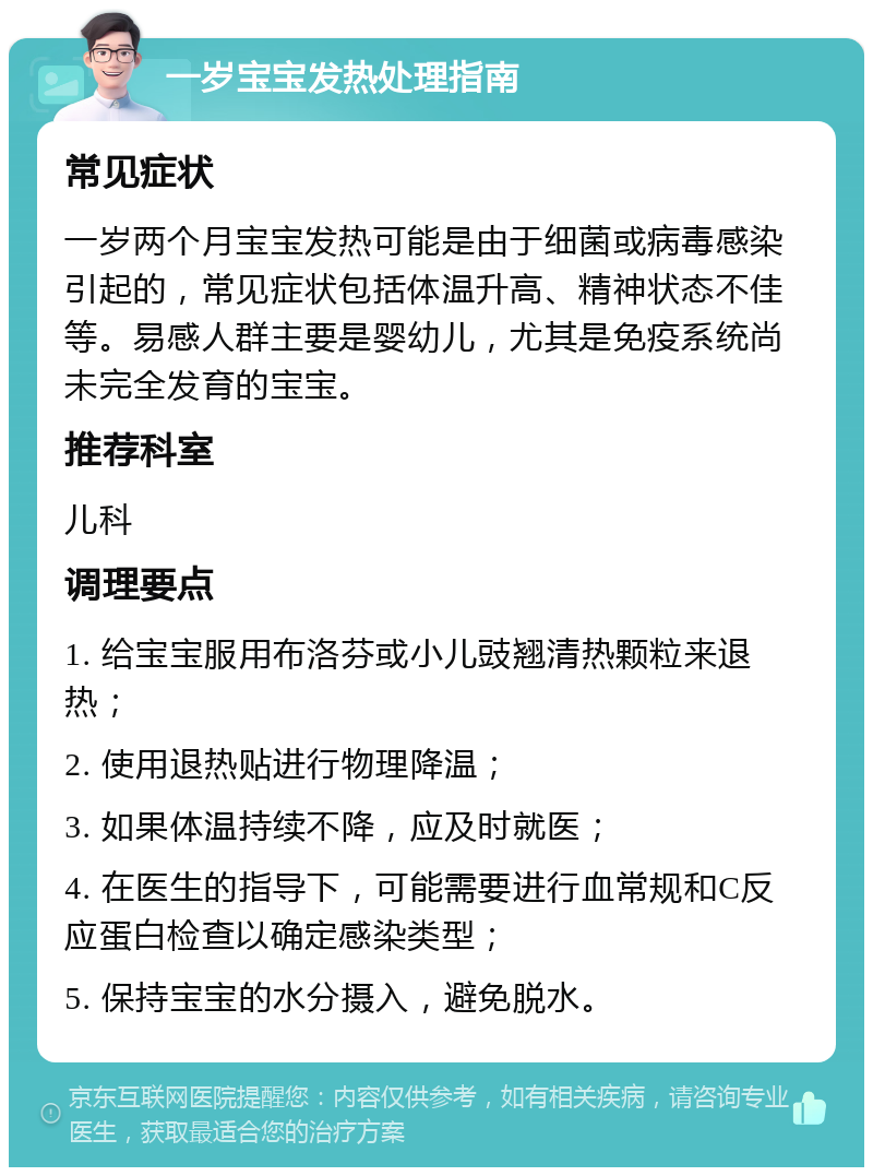 一岁宝宝发热处理指南 常见症状 一岁两个月宝宝发热可能是由于细菌或病毒感染引起的，常见症状包括体温升高、精神状态不佳等。易感人群主要是婴幼儿，尤其是免疫系统尚未完全发育的宝宝。 推荐科室 儿科 调理要点 1. 给宝宝服用布洛芬或小儿豉翘清热颗粒来退热； 2. 使用退热贴进行物理降温； 3. 如果体温持续不降，应及时就医； 4. 在医生的指导下，可能需要进行血常规和C反应蛋白检查以确定感染类型； 5. 保持宝宝的水分摄入，避免脱水。