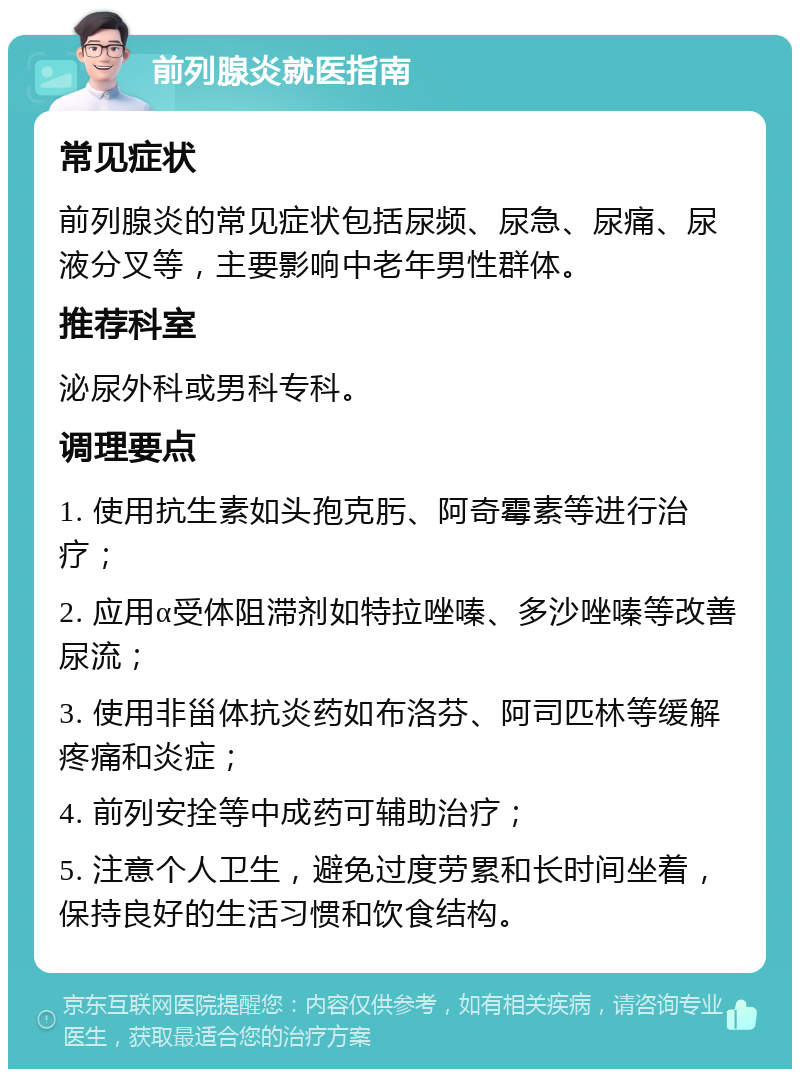 前列腺炎就医指南 常见症状 前列腺炎的常见症状包括尿频、尿急、尿痛、尿液分叉等，主要影响中老年男性群体。 推荐科室 泌尿外科或男科专科。 调理要点 1. 使用抗生素如头孢克肟、阿奇霉素等进行治疗； 2. 应用α受体阻滞剂如特拉唑嗪、多沙唑嗪等改善尿流； 3. 使用非甾体抗炎药如布洛芬、阿司匹林等缓解疼痛和炎症； 4. 前列安拴等中成药可辅助治疗； 5. 注意个人卫生，避免过度劳累和长时间坐着，保持良好的生活习惯和饮食结构。