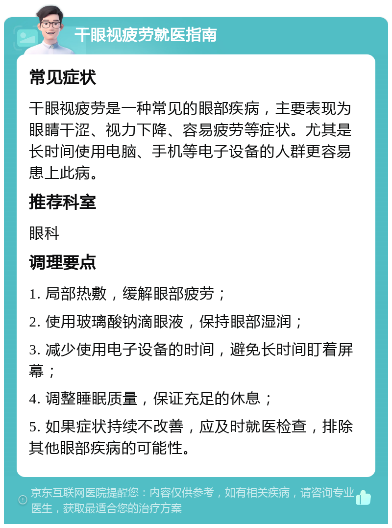 干眼视疲劳就医指南 常见症状 干眼视疲劳是一种常见的眼部疾病，主要表现为眼睛干涩、视力下降、容易疲劳等症状。尤其是长时间使用电脑、手机等电子设备的人群更容易患上此病。 推荐科室 眼科 调理要点 1. 局部热敷，缓解眼部疲劳； 2. 使用玻璃酸钠滴眼液，保持眼部湿润； 3. 减少使用电子设备的时间，避免长时间盯着屏幕； 4. 调整睡眠质量，保证充足的休息； 5. 如果症状持续不改善，应及时就医检查，排除其他眼部疾病的可能性。