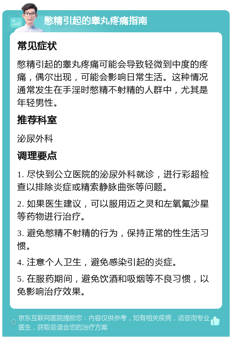 憋精引起的睾丸疼痛指南 常见症状 憋精引起的睾丸疼痛可能会导致轻微到中度的疼痛，偶尔出现，可能会影响日常生活。这种情况通常发生在手淫时憋精不射精的人群中，尤其是年轻男性。 推荐科室 泌尿外科 调理要点 1. 尽快到公立医院的泌尿外科就诊，进行彩超检查以排除炎症或精索静脉曲张等问题。 2. 如果医生建议，可以服用迈之灵和左氧氟沙星等药物进行治疗。 3. 避免憋精不射精的行为，保持正常的性生活习惯。 4. 注意个人卫生，避免感染引起的炎症。 5. 在服药期间，避免饮酒和吸烟等不良习惯，以免影响治疗效果。