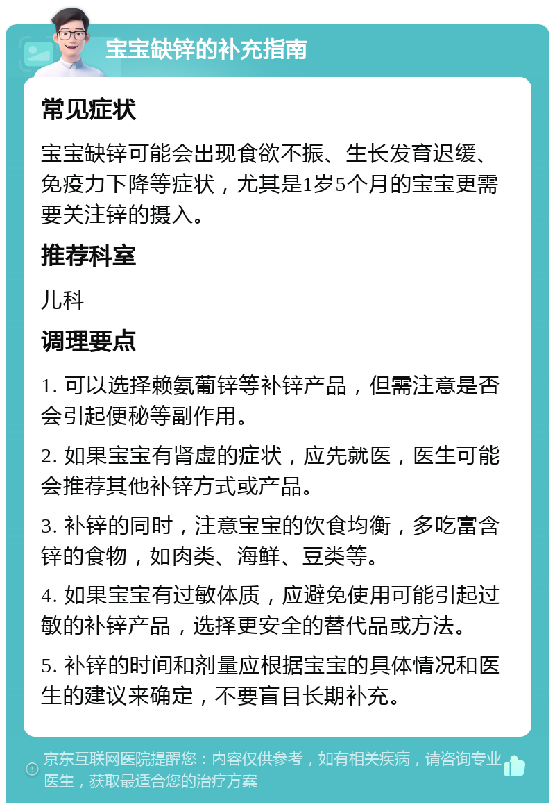 宝宝缺锌的补充指南 常见症状 宝宝缺锌可能会出现食欲不振、生长发育迟缓、免疫力下降等症状，尤其是1岁5个月的宝宝更需要关注锌的摄入。 推荐科室 儿科 调理要点 1. 可以选择赖氨葡锌等补锌产品，但需注意是否会引起便秘等副作用。 2. 如果宝宝有肾虚的症状，应先就医，医生可能会推荐其他补锌方式或产品。 3. 补锌的同时，注意宝宝的饮食均衡，多吃富含锌的食物，如肉类、海鲜、豆类等。 4. 如果宝宝有过敏体质，应避免使用可能引起过敏的补锌产品，选择更安全的替代品或方法。 5. 补锌的时间和剂量应根据宝宝的具体情况和医生的建议来确定，不要盲目长期补充。