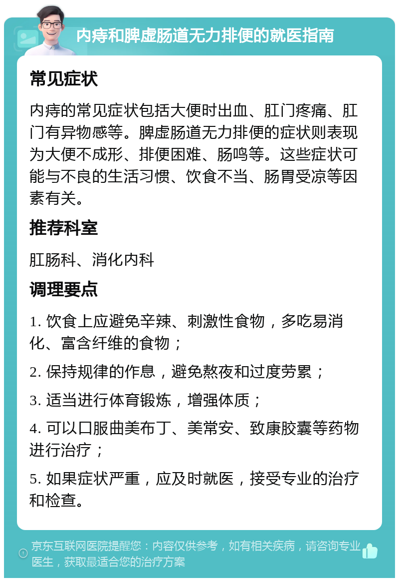 内痔和脾虚肠道无力排便的就医指南 常见症状 内痔的常见症状包括大便时出血、肛门疼痛、肛门有异物感等。脾虚肠道无力排便的症状则表现为大便不成形、排便困难、肠鸣等。这些症状可能与不良的生活习惯、饮食不当、肠胃受凉等因素有关。 推荐科室 肛肠科、消化内科 调理要点 1. 饮食上应避免辛辣、刺激性食物，多吃易消化、富含纤维的食物； 2. 保持规律的作息，避免熬夜和过度劳累； 3. 适当进行体育锻炼，增强体质； 4. 可以口服曲美布丁、美常安、致康胶囊等药物进行治疗； 5. 如果症状严重，应及时就医，接受专业的治疗和检查。