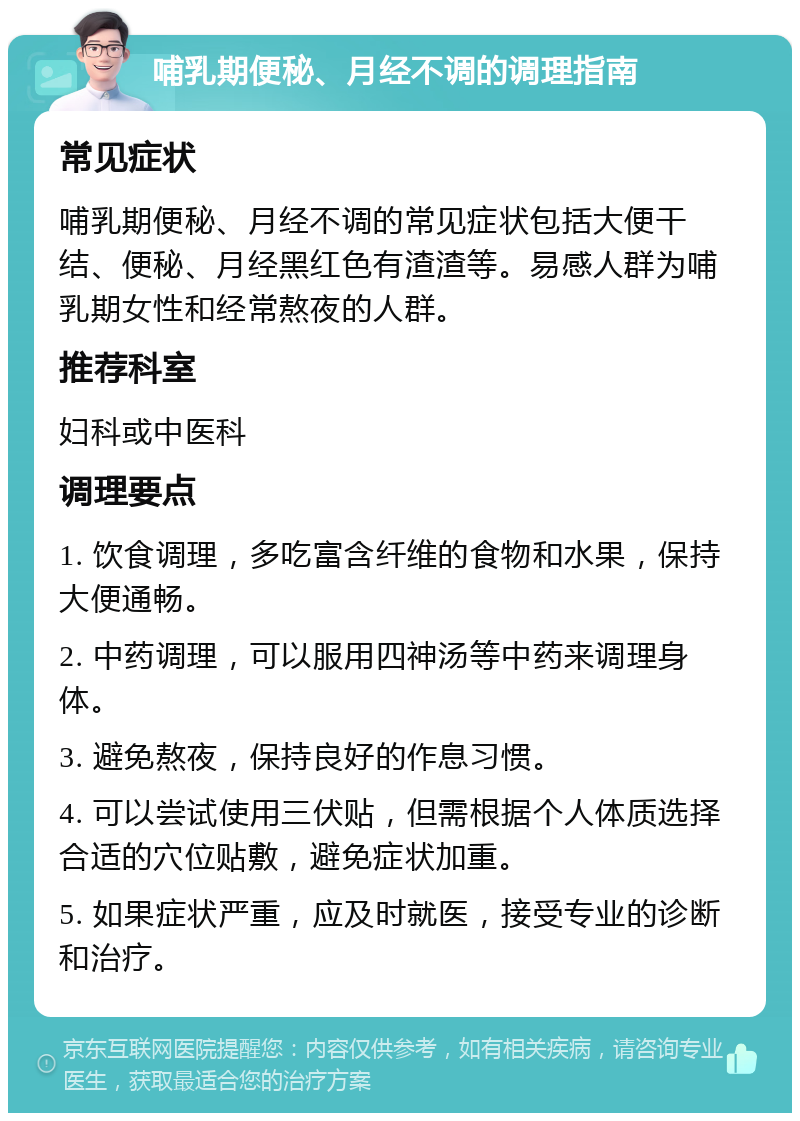 哺乳期便秘、月经不调的调理指南 常见症状 哺乳期便秘、月经不调的常见症状包括大便干结、便秘、月经黑红色有渣渣等。易感人群为哺乳期女性和经常熬夜的人群。 推荐科室 妇科或中医科 调理要点 1. 饮食调理，多吃富含纤维的食物和水果，保持大便通畅。 2. 中药调理，可以服用四神汤等中药来调理身体。 3. 避免熬夜，保持良好的作息习惯。 4. 可以尝试使用三伏贴，但需根据个人体质选择合适的穴位贴敷，避免症状加重。 5. 如果症状严重，应及时就医，接受专业的诊断和治疗。