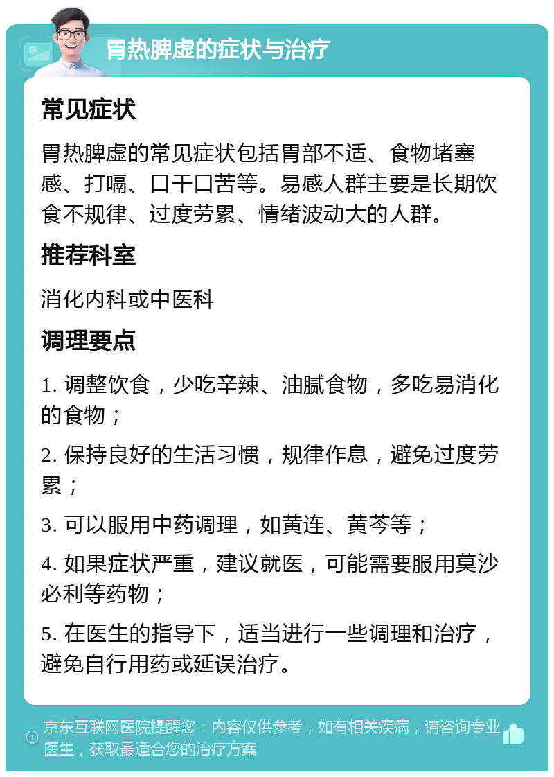 胃热脾虚的症状与治疗 常见症状 胃热脾虚的常见症状包括胃部不适、食物堵塞感、打嗝、口干口苦等。易感人群主要是长期饮食不规律、过度劳累、情绪波动大的人群。 推荐科室 消化内科或中医科 调理要点 1. 调整饮食，少吃辛辣、油腻食物，多吃易消化的食物； 2. 保持良好的生活习惯，规律作息，避免过度劳累； 3. 可以服用中药调理，如黄连、黄芩等； 4. 如果症状严重，建议就医，可能需要服用莫沙必利等药物； 5. 在医生的指导下，适当进行一些调理和治疗，避免自行用药或延误治疗。