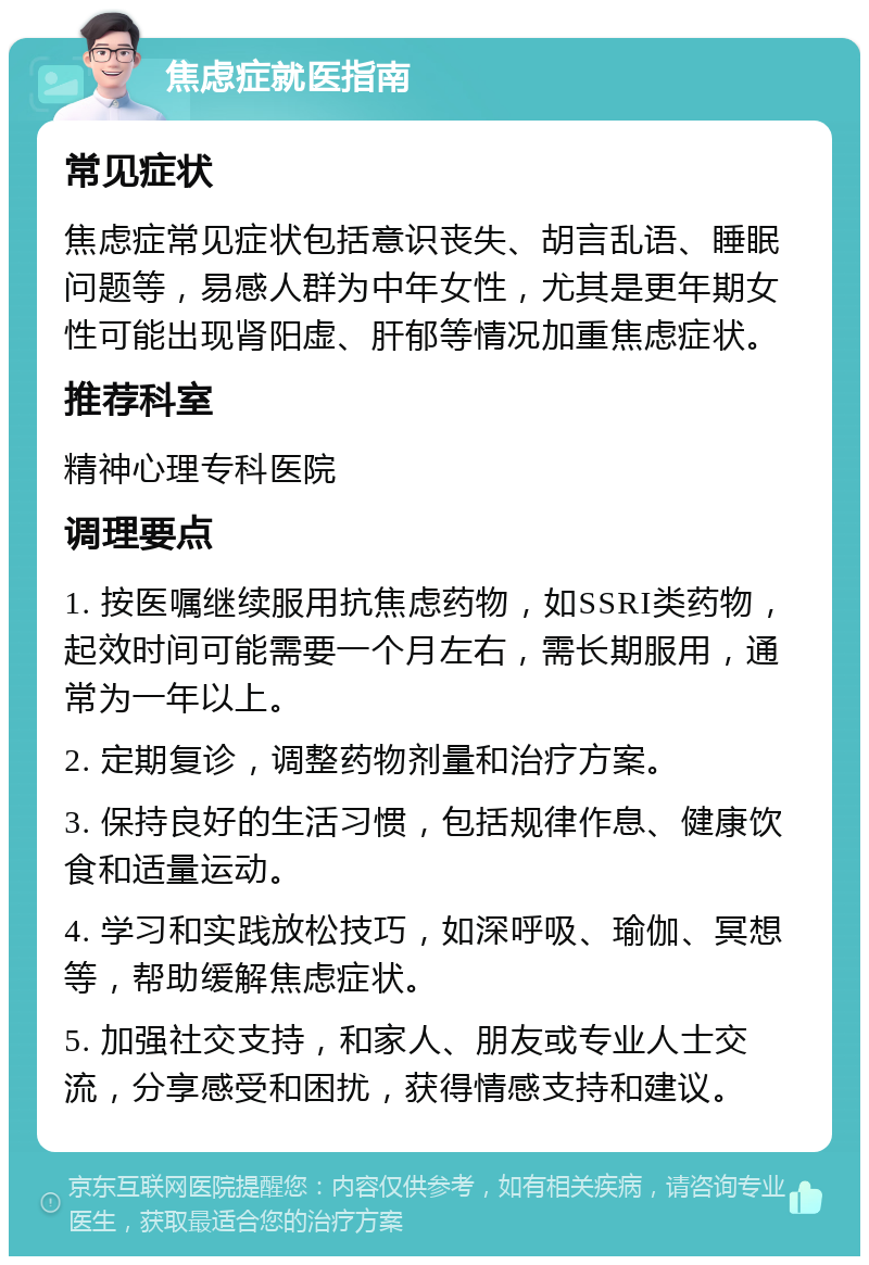 焦虑症就医指南 常见症状 焦虑症常见症状包括意识丧失、胡言乱语、睡眠问题等，易感人群为中年女性，尤其是更年期女性可能出现肾阳虚、肝郁等情况加重焦虑症状。 推荐科室 精神心理专科医院 调理要点 1. 按医嘱继续服用抗焦虑药物，如SSRI类药物，起效时间可能需要一个月左右，需长期服用，通常为一年以上。 2. 定期复诊，调整药物剂量和治疗方案。 3. 保持良好的生活习惯，包括规律作息、健康饮食和适量运动。 4. 学习和实践放松技巧，如深呼吸、瑜伽、冥想等，帮助缓解焦虑症状。 5. 加强社交支持，和家人、朋友或专业人士交流，分享感受和困扰，获得情感支持和建议。