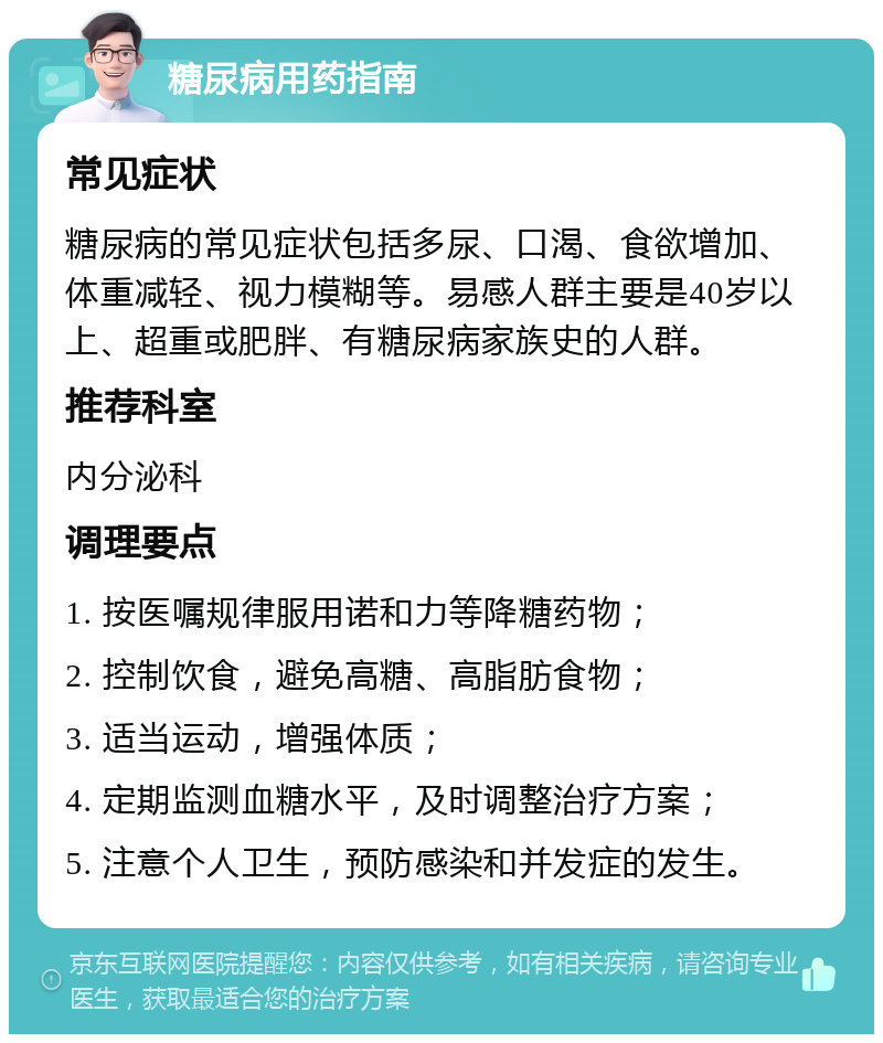 糖尿病用药指南 常见症状 糖尿病的常见症状包括多尿、口渴、食欲增加、体重减轻、视力模糊等。易感人群主要是40岁以上、超重或肥胖、有糖尿病家族史的人群。 推荐科室 内分泌科 调理要点 1. 按医嘱规律服用诺和力等降糖药物； 2. 控制饮食，避免高糖、高脂肪食物； 3. 适当运动，增强体质； 4. 定期监测血糖水平，及时调整治疗方案； 5. 注意个人卫生，预防感染和并发症的发生。