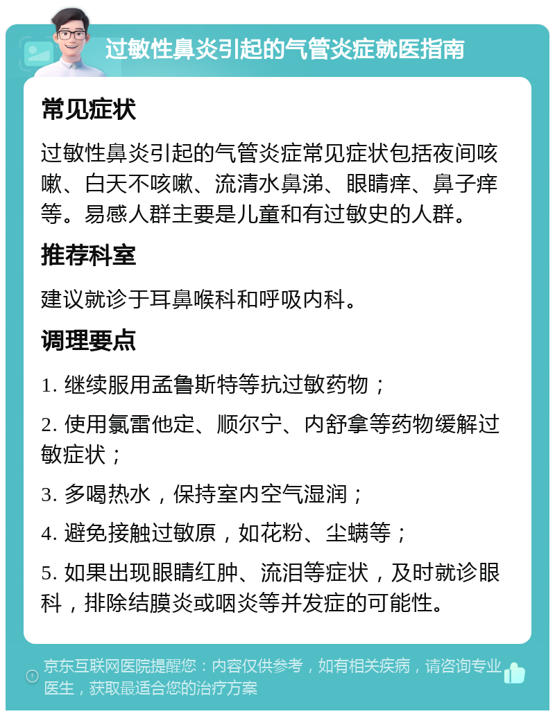 过敏性鼻炎引起的气管炎症就医指南 常见症状 过敏性鼻炎引起的气管炎症常见症状包括夜间咳嗽、白天不咳嗽、流清水鼻涕、眼睛痒、鼻子痒等。易感人群主要是儿童和有过敏史的人群。 推荐科室 建议就诊于耳鼻喉科和呼吸内科。 调理要点 1. 继续服用孟鲁斯特等抗过敏药物； 2. 使用氯雷他定、顺尔宁、内舒拿等药物缓解过敏症状； 3. 多喝热水，保持室内空气湿润； 4. 避免接触过敏原，如花粉、尘螨等； 5. 如果出现眼睛红肿、流泪等症状，及时就诊眼科，排除结膜炎或咽炎等并发症的可能性。