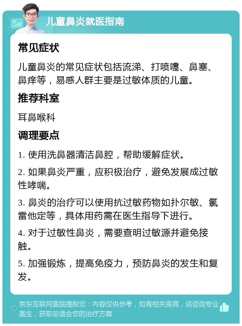 儿童鼻炎就医指南 常见症状 儿童鼻炎的常见症状包括流涕、打喷嚏、鼻塞、鼻痒等，易感人群主要是过敏体质的儿童。 推荐科室 耳鼻喉科 调理要点 1. 使用洗鼻器清洁鼻腔，帮助缓解症状。 2. 如果鼻炎严重，应积极治疗，避免发展成过敏性哮喘。 3. 鼻炎的治疗可以使用抗过敏药物如扑尔敏、氯雷他定等，具体用药需在医生指导下进行。 4. 对于过敏性鼻炎，需要查明过敏源并避免接触。 5. 加强锻炼，提高免疫力，预防鼻炎的发生和复发。