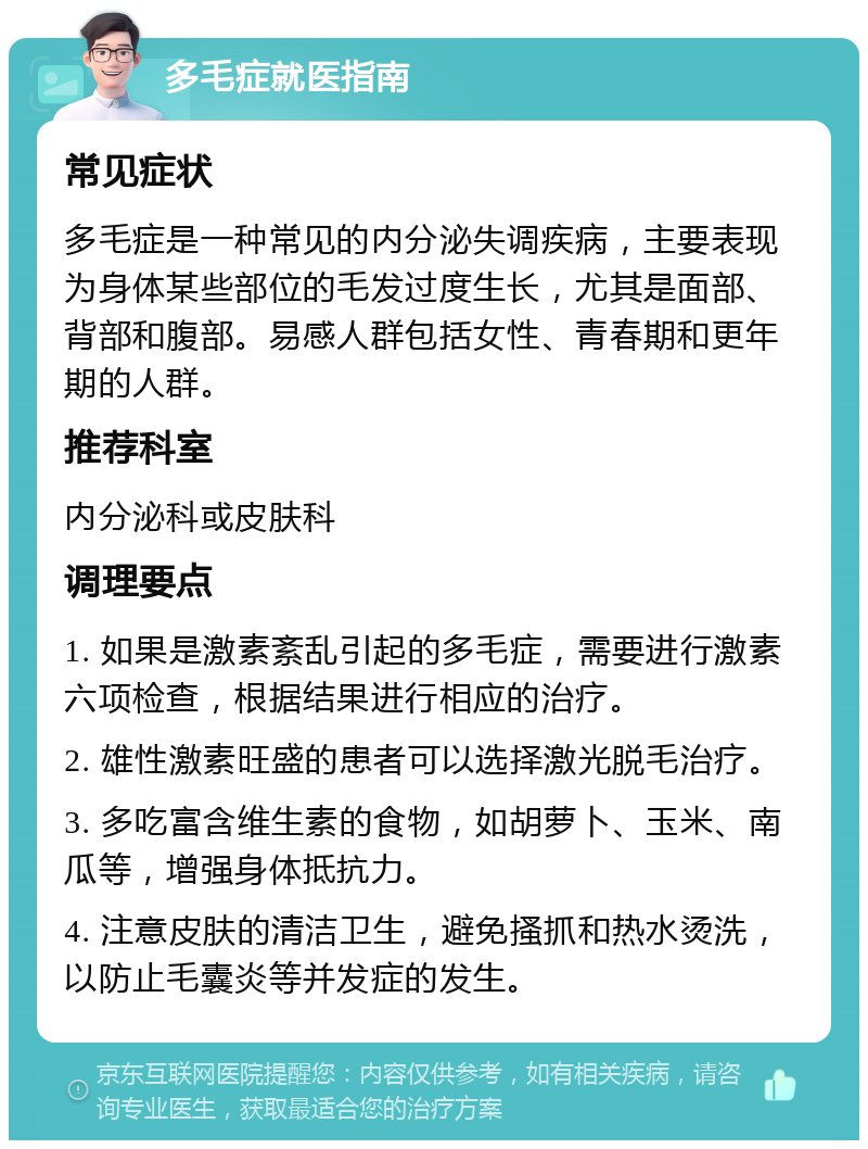 多毛症就医指南 常见症状 多毛症是一种常见的内分泌失调疾病，主要表现为身体某些部位的毛发过度生长，尤其是面部、背部和腹部。易感人群包括女性、青春期和更年期的人群。 推荐科室 内分泌科或皮肤科 调理要点 1. 如果是激素紊乱引起的多毛症，需要进行激素六项检查，根据结果进行相应的治疗。 2. 雄性激素旺盛的患者可以选择激光脱毛治疗。 3. 多吃富含维生素的食物，如胡萝卜、玉米、南瓜等，增强身体抵抗力。 4. 注意皮肤的清洁卫生，避免搔抓和热水烫洗，以防止毛囊炎等并发症的发生。