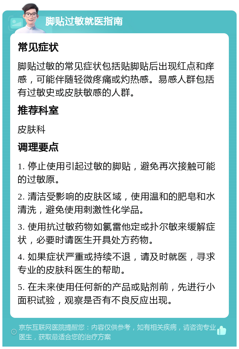 脚贴过敏就医指南 常见症状 脚贴过敏的常见症状包括贴脚贴后出现红点和痒感，可能伴随轻微疼痛或灼热感。易感人群包括有过敏史或皮肤敏感的人群。 推荐科室 皮肤科 调理要点 1. 停止使用引起过敏的脚贴，避免再次接触可能的过敏原。 2. 清洁受影响的皮肤区域，使用温和的肥皂和水清洗，避免使用刺激性化学品。 3. 使用抗过敏药物如氯雷他定或扑尔敏来缓解症状，必要时请医生开具处方药物。 4. 如果症状严重或持续不退，请及时就医，寻求专业的皮肤科医生的帮助。 5. 在未来使用任何新的产品或贴剂前，先进行小面积试验，观察是否有不良反应出现。