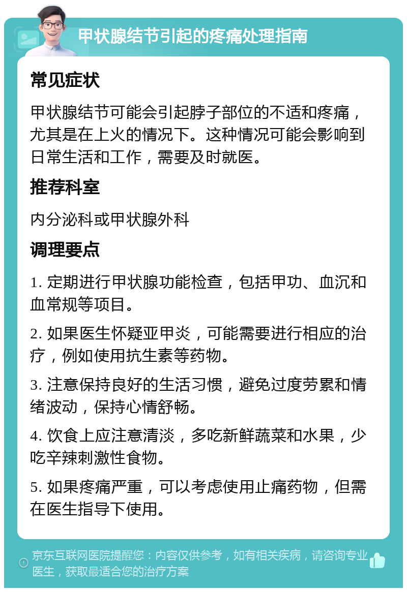 甲状腺结节引起的疼痛处理指南 常见症状 甲状腺结节可能会引起脖子部位的不适和疼痛，尤其是在上火的情况下。这种情况可能会影响到日常生活和工作，需要及时就医。 推荐科室 内分泌科或甲状腺外科 调理要点 1. 定期进行甲状腺功能检查，包括甲功、血沉和血常规等项目。 2. 如果医生怀疑亚甲炎，可能需要进行相应的治疗，例如使用抗生素等药物。 3. 注意保持良好的生活习惯，避免过度劳累和情绪波动，保持心情舒畅。 4. 饮食上应注意清淡，多吃新鲜蔬菜和水果，少吃辛辣刺激性食物。 5. 如果疼痛严重，可以考虑使用止痛药物，但需在医生指导下使用。