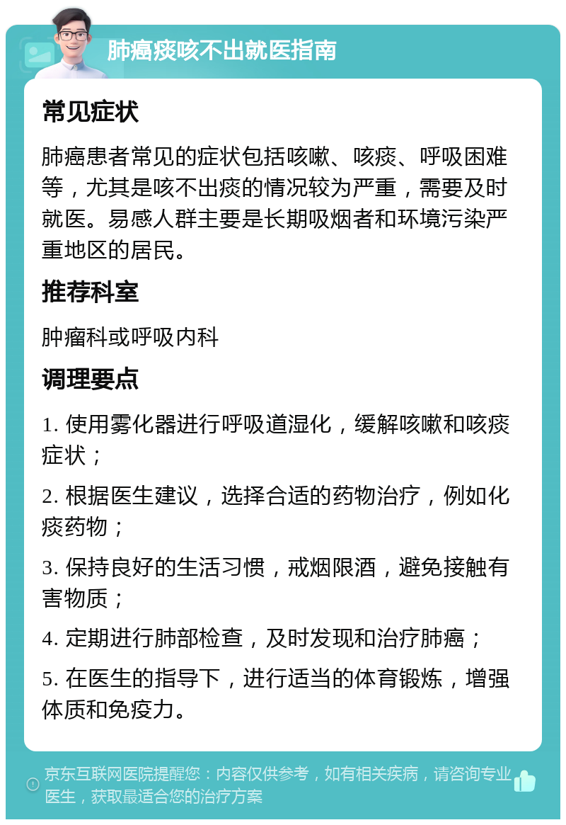 肺癌痰咳不出就医指南 常见症状 肺癌患者常见的症状包括咳嗽、咳痰、呼吸困难等，尤其是咳不出痰的情况较为严重，需要及时就医。易感人群主要是长期吸烟者和环境污染严重地区的居民。 推荐科室 肿瘤科或呼吸内科 调理要点 1. 使用雾化器进行呼吸道湿化，缓解咳嗽和咳痰症状； 2. 根据医生建议，选择合适的药物治疗，例如化痰药物； 3. 保持良好的生活习惯，戒烟限酒，避免接触有害物质； 4. 定期进行肺部检查，及时发现和治疗肺癌； 5. 在医生的指导下，进行适当的体育锻炼，增强体质和免疫力。