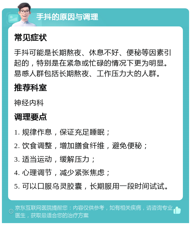 手抖的原因与调理 常见症状 手抖可能是长期熬夜、休息不好、便秘等因素引起的，特别是在紧急或忙碌的情况下更为明显。易感人群包括长期熬夜、工作压力大的人群。 推荐科室 神经内科 调理要点 1. 规律作息，保证充足睡眠； 2. 饮食调整，增加膳食纤维，避免便秘； 3. 适当运动，缓解压力； 4. 心理调节，减少紧张焦虑； 5. 可以口服乌灵胶囊，长期服用一段时间试试。