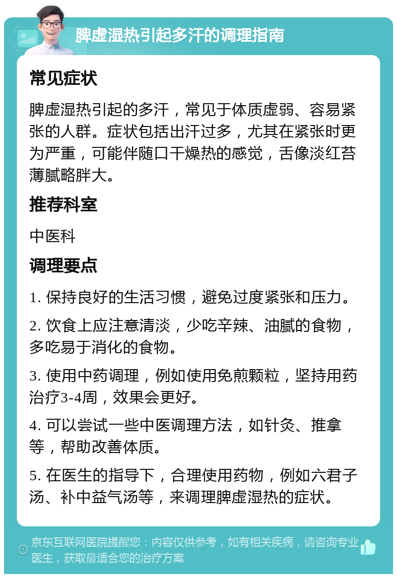 脾虚湿热引起多汗的调理指南 常见症状 脾虚湿热引起的多汗，常见于体质虚弱、容易紧张的人群。症状包括出汗过多，尤其在紧张时更为严重，可能伴随口干燥热的感觉，舌像淡红苔薄腻略胖大。 推荐科室 中医科 调理要点 1. 保持良好的生活习惯，避免过度紧张和压力。 2. 饮食上应注意清淡，少吃辛辣、油腻的食物，多吃易于消化的食物。 3. 使用中药调理，例如使用免煎颗粒，坚持用药治疗3-4周，效果会更好。 4. 可以尝试一些中医调理方法，如针灸、推拿等，帮助改善体质。 5. 在医生的指导下，合理使用药物，例如六君子汤、补中益气汤等，来调理脾虚湿热的症状。