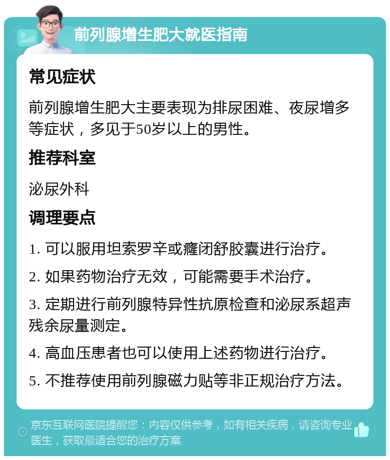 前列腺增生肥大就医指南 常见症状 前列腺增生肥大主要表现为排尿困难、夜尿增多等症状，多见于50岁以上的男性。 推荐科室 泌尿外科 调理要点 1. 可以服用坦索罗辛或癃闭舒胶囊进行治疗。 2. 如果药物治疗无效，可能需要手术治疗。 3. 定期进行前列腺特异性抗原检查和泌尿系超声残余尿量测定。 4. 高血压患者也可以使用上述药物进行治疗。 5. 不推荐使用前列腺磁力贴等非正规治疗方法。