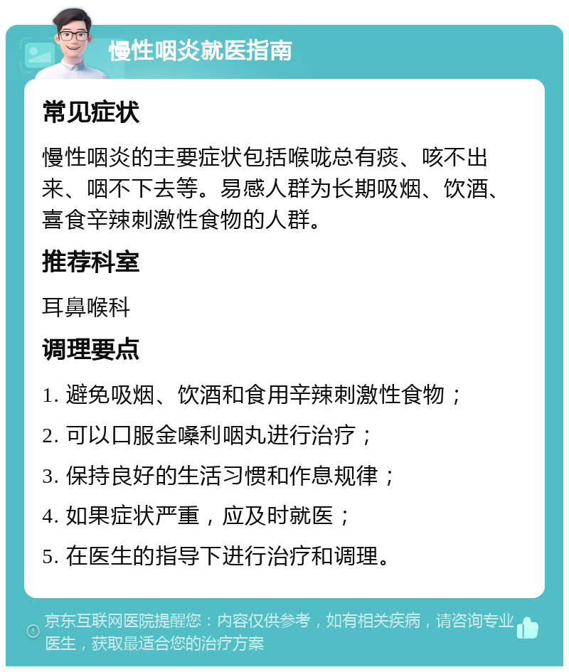 慢性咽炎就医指南 常见症状 慢性咽炎的主要症状包括喉咙总有痰、咳不出来、咽不下去等。易感人群为长期吸烟、饮酒、喜食辛辣刺激性食物的人群。 推荐科室 耳鼻喉科 调理要点 1. 避免吸烟、饮酒和食用辛辣刺激性食物； 2. 可以口服金嗓利咽丸进行治疗； 3. 保持良好的生活习惯和作息规律； 4. 如果症状严重，应及时就医； 5. 在医生的指导下进行治疗和调理。