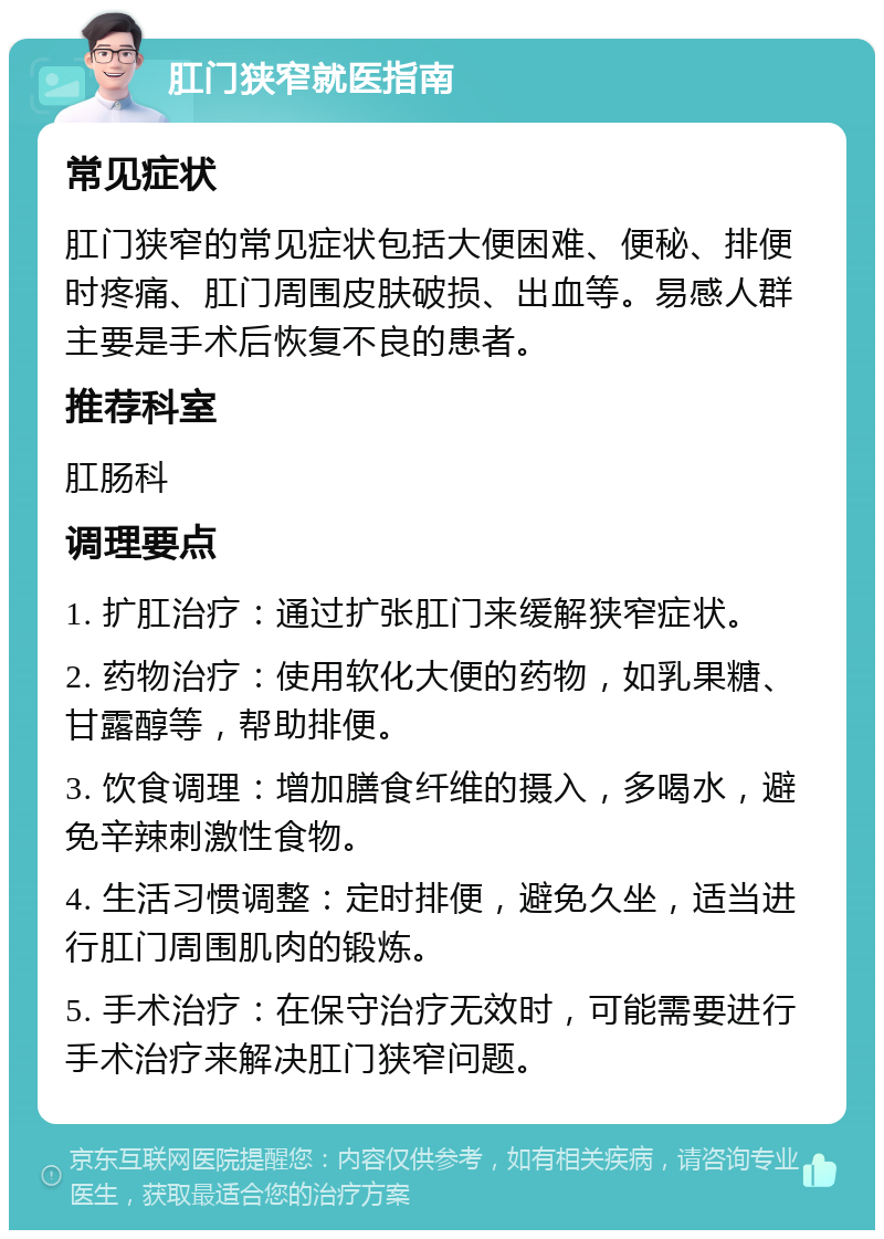 肛门狭窄就医指南 常见症状 肛门狭窄的常见症状包括大便困难、便秘、排便时疼痛、肛门周围皮肤破损、出血等。易感人群主要是手术后恢复不良的患者。 推荐科室 肛肠科 调理要点 1. 扩肛治疗：通过扩张肛门来缓解狭窄症状。 2. 药物治疗：使用软化大便的药物，如乳果糖、甘露醇等，帮助排便。 3. 饮食调理：增加膳食纤维的摄入，多喝水，避免辛辣刺激性食物。 4. 生活习惯调整：定时排便，避免久坐，适当进行肛门周围肌肉的锻炼。 5. 手术治疗：在保守治疗无效时，可能需要进行手术治疗来解决肛门狭窄问题。