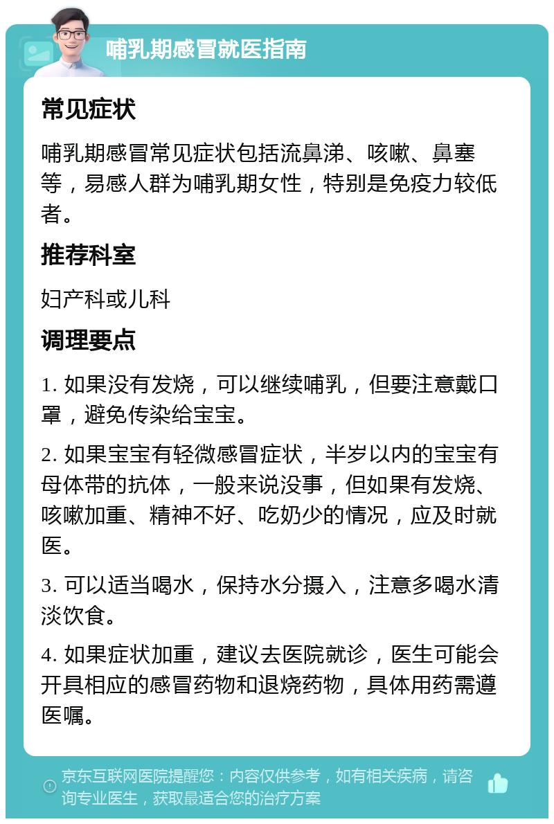 哺乳期感冒就医指南 常见症状 哺乳期感冒常见症状包括流鼻涕、咳嗽、鼻塞等，易感人群为哺乳期女性，特别是免疫力较低者。 推荐科室 妇产科或儿科 调理要点 1. 如果没有发烧，可以继续哺乳，但要注意戴口罩，避免传染给宝宝。 2. 如果宝宝有轻微感冒症状，半岁以内的宝宝有母体带的抗体，一般来说没事，但如果有发烧、咳嗽加重、精神不好、吃奶少的情况，应及时就医。 3. 可以适当喝水，保持水分摄入，注意多喝水清淡饮食。 4. 如果症状加重，建议去医院就诊，医生可能会开具相应的感冒药物和退烧药物，具体用药需遵医嘱。