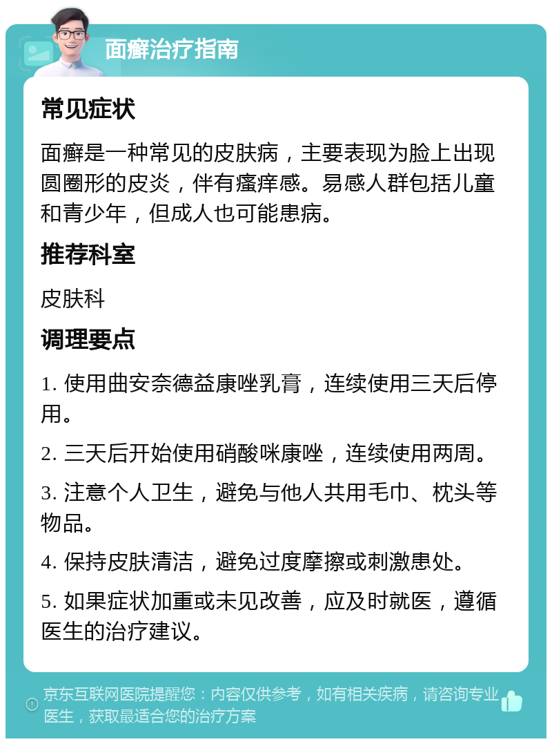 面癣治疗指南 常见症状 面癣是一种常见的皮肤病，主要表现为脸上出现圆圈形的皮炎，伴有瘙痒感。易感人群包括儿童和青少年，但成人也可能患病。 推荐科室 皮肤科 调理要点 1. 使用曲安奈德益康唑乳膏，连续使用三天后停用。 2. 三天后开始使用硝酸咪康唑，连续使用两周。 3. 注意个人卫生，避免与他人共用毛巾、枕头等物品。 4. 保持皮肤清洁，避免过度摩擦或刺激患处。 5. 如果症状加重或未见改善，应及时就医，遵循医生的治疗建议。