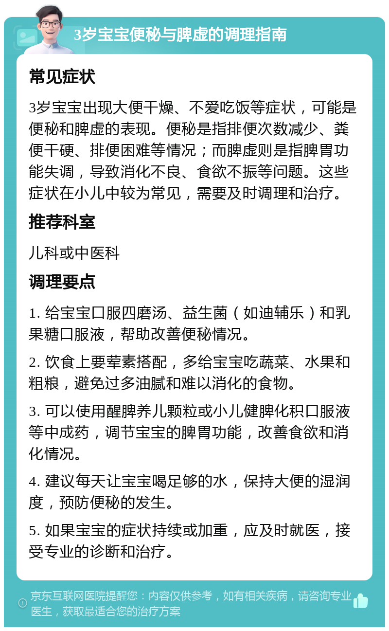 3岁宝宝便秘与脾虚的调理指南 常见症状 3岁宝宝出现大便干燥、不爱吃饭等症状，可能是便秘和脾虚的表现。便秘是指排便次数减少、粪便干硬、排便困难等情况；而脾虚则是指脾胃功能失调，导致消化不良、食欲不振等问题。这些症状在小儿中较为常见，需要及时调理和治疗。 推荐科室 儿科或中医科 调理要点 1. 给宝宝口服四磨汤、益生菌（如迪辅乐）和乳果糖口服液，帮助改善便秘情况。 2. 饮食上要荤素搭配，多给宝宝吃蔬菜、水果和粗粮，避免过多油腻和难以消化的食物。 3. 可以使用醒脾养儿颗粒或小儿健脾化积口服液等中成药，调节宝宝的脾胃功能，改善食欲和消化情况。 4. 建议每天让宝宝喝足够的水，保持大便的湿润度，预防便秘的发生。 5. 如果宝宝的症状持续或加重，应及时就医，接受专业的诊断和治疗。