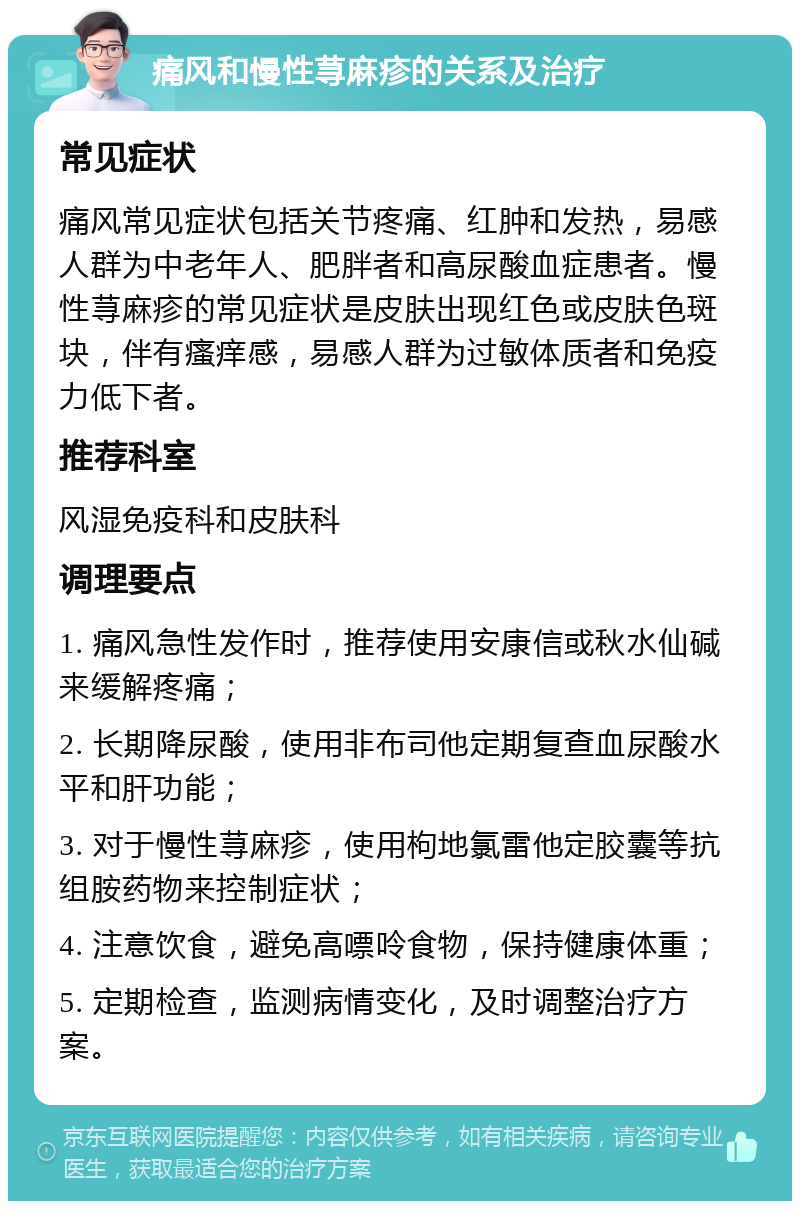 痛风和慢性荨麻疹的关系及治疗 常见症状 痛风常见症状包括关节疼痛、红肿和发热，易感人群为中老年人、肥胖者和高尿酸血症患者。慢性荨麻疹的常见症状是皮肤出现红色或皮肤色斑块，伴有瘙痒感，易感人群为过敏体质者和免疫力低下者。 推荐科室 风湿免疫科和皮肤科 调理要点 1. 痛风急性发作时，推荐使用安康信或秋水仙碱来缓解疼痛； 2. 长期降尿酸，使用非布司他定期复查血尿酸水平和肝功能； 3. 对于慢性荨麻疹，使用枸地氯雷他定胶囊等抗组胺药物来控制症状； 4. 注意饮食，避免高嘌呤食物，保持健康体重； 5. 定期检查，监测病情变化，及时调整治疗方案。