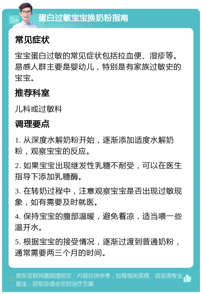 蛋白过敏宝宝换奶粉指南 常见症状 宝宝蛋白过敏的常见症状包括拉血便、湿疹等。易感人群主要是婴幼儿，特别是有家族过敏史的宝宝。 推荐科室 儿科或过敏科 调理要点 1. 从深度水解奶粉开始，逐渐添加适度水解奶粉，观察宝宝的反应。 2. 如果宝宝出现继发性乳糖不耐受，可以在医生指导下添加乳糖酶。 3. 在转奶过程中，注意观察宝宝是否出现过敏现象，如有需要及时就医。 4. 保持宝宝的腹部温暖，避免着凉，适当喂一些温开水。 5. 根据宝宝的接受情况，逐渐过渡到普通奶粉，通常需要两三个月的时间。