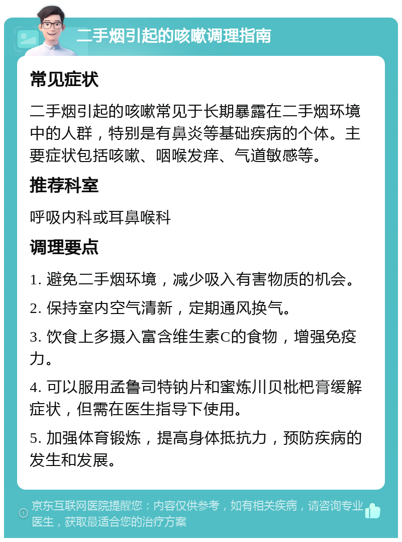 二手烟引起的咳嗽调理指南 常见症状 二手烟引起的咳嗽常见于长期暴露在二手烟环境中的人群，特别是有鼻炎等基础疾病的个体。主要症状包括咳嗽、咽喉发痒、气道敏感等。 推荐科室 呼吸内科或耳鼻喉科 调理要点 1. 避免二手烟环境，减少吸入有害物质的机会。 2. 保持室内空气清新，定期通风换气。 3. 饮食上多摄入富含维生素C的食物，增强免疫力。 4. 可以服用孟鲁司特钠片和蜜炼川贝枇杷膏缓解症状，但需在医生指导下使用。 5. 加强体育锻炼，提高身体抵抗力，预防疾病的发生和发展。