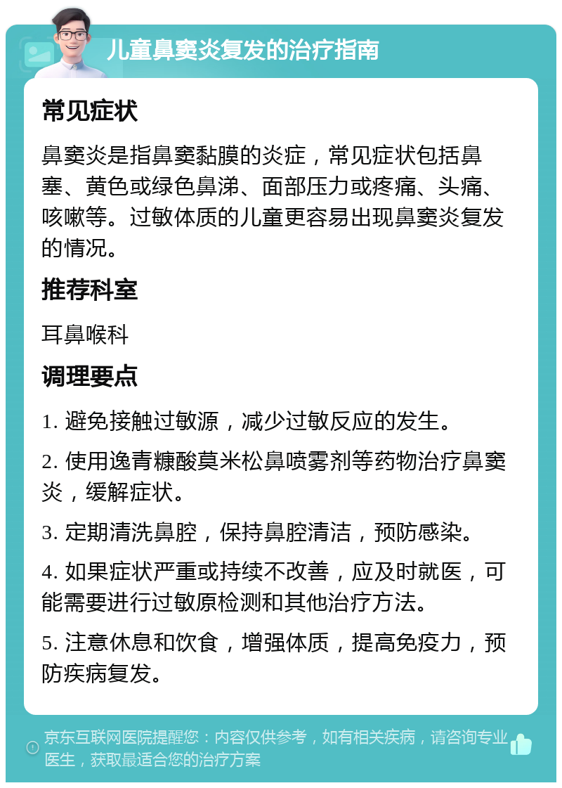 儿童鼻窦炎复发的治疗指南 常见症状 鼻窦炎是指鼻窦黏膜的炎症，常见症状包括鼻塞、黄色或绿色鼻涕、面部压力或疼痛、头痛、咳嗽等。过敏体质的儿童更容易出现鼻窦炎复发的情况。 推荐科室 耳鼻喉科 调理要点 1. 避免接触过敏源，减少过敏反应的发生。 2. 使用逸青糠酸莫米松鼻喷雾剂等药物治疗鼻窦炎，缓解症状。 3. 定期清洗鼻腔，保持鼻腔清洁，预防感染。 4. 如果症状严重或持续不改善，应及时就医，可能需要进行过敏原检测和其他治疗方法。 5. 注意休息和饮食，增强体质，提高免疫力，预防疾病复发。