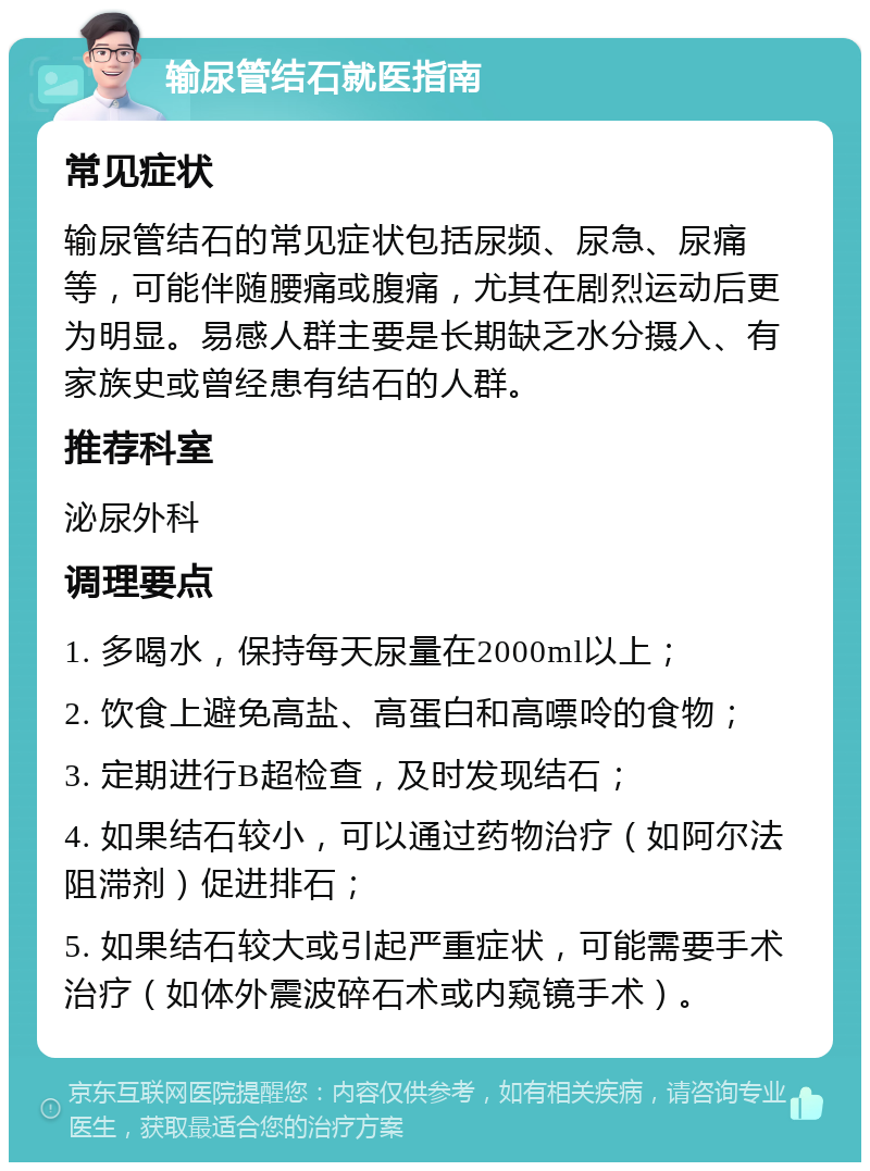 输尿管结石就医指南 常见症状 输尿管结石的常见症状包括尿频、尿急、尿痛等，可能伴随腰痛或腹痛，尤其在剧烈运动后更为明显。易感人群主要是长期缺乏水分摄入、有家族史或曾经患有结石的人群。 推荐科室 泌尿外科 调理要点 1. 多喝水，保持每天尿量在2000ml以上； 2. 饮食上避免高盐、高蛋白和高嘌呤的食物； 3. 定期进行B超检查，及时发现结石； 4. 如果结石较小，可以通过药物治疗（如阿尔法阻滞剂）促进排石； 5. 如果结石较大或引起严重症状，可能需要手术治疗（如体外震波碎石术或内窥镜手术）。