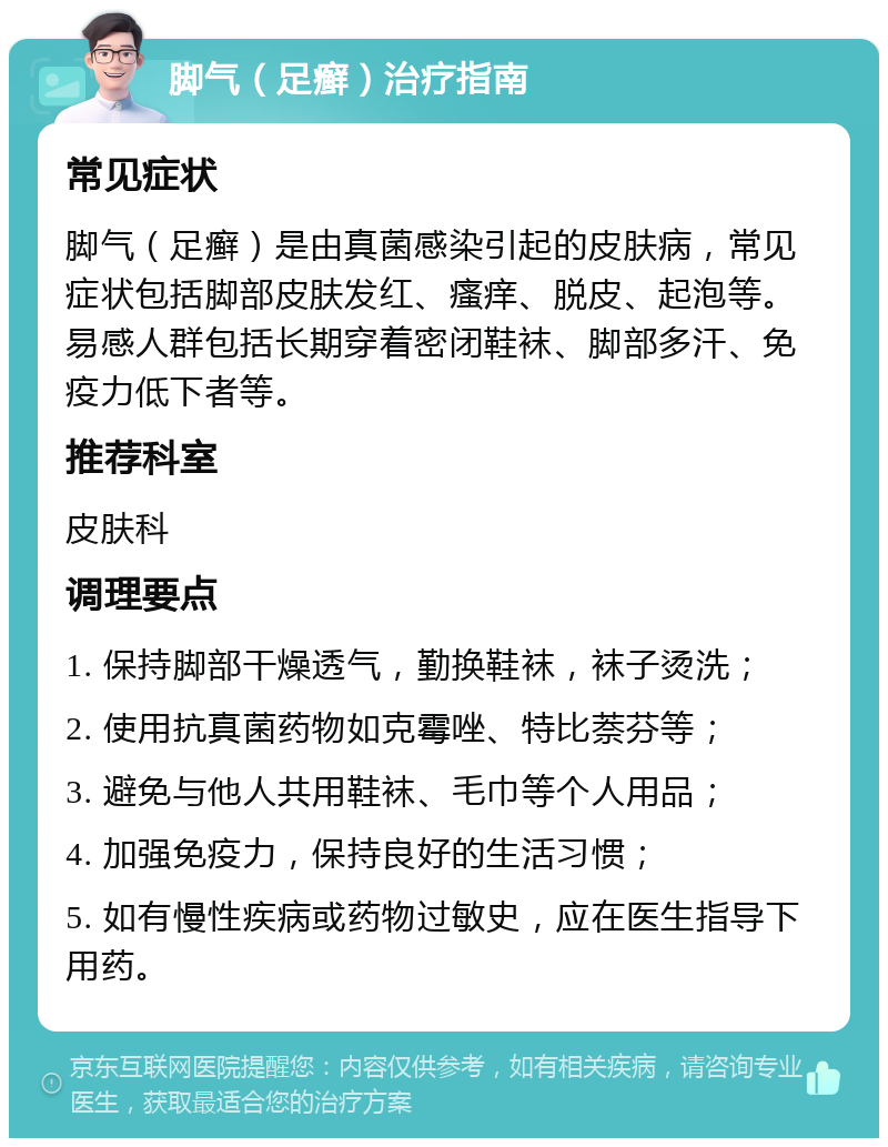 脚气（足癣）治疗指南 常见症状 脚气（足癣）是由真菌感染引起的皮肤病，常见症状包括脚部皮肤发红、瘙痒、脱皮、起泡等。易感人群包括长期穿着密闭鞋袜、脚部多汗、免疫力低下者等。 推荐科室 皮肤科 调理要点 1. 保持脚部干燥透气，勤换鞋袜，袜子烫洗； 2. 使用抗真菌药物如克霉唑、特比萘芬等； 3. 避免与他人共用鞋袜、毛巾等个人用品； 4. 加强免疫力，保持良好的生活习惯； 5. 如有慢性疾病或药物过敏史，应在医生指导下用药。