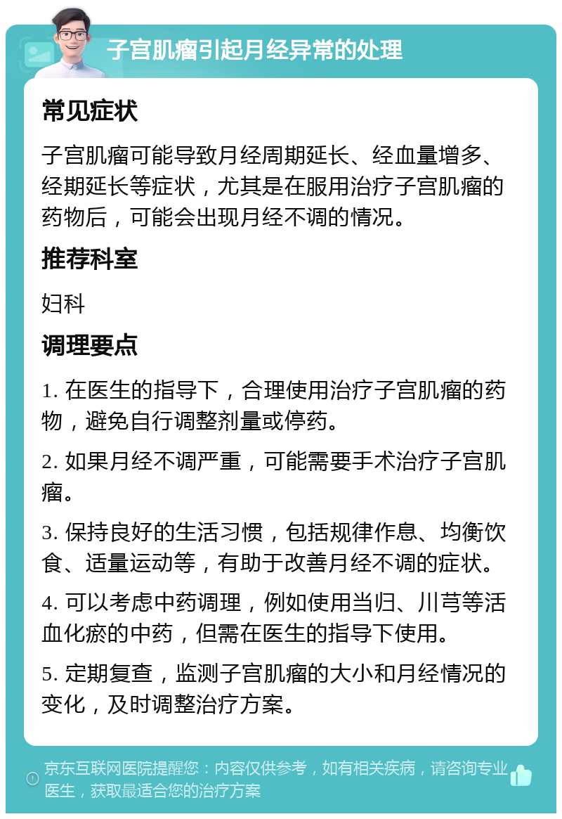 子宫肌瘤引起月经异常的处理 常见症状 子宫肌瘤可能导致月经周期延长、经血量增多、经期延长等症状，尤其是在服用治疗子宫肌瘤的药物后，可能会出现月经不调的情况。 推荐科室 妇科 调理要点 1. 在医生的指导下，合理使用治疗子宫肌瘤的药物，避免自行调整剂量或停药。 2. 如果月经不调严重，可能需要手术治疗子宫肌瘤。 3. 保持良好的生活习惯，包括规律作息、均衡饮食、适量运动等，有助于改善月经不调的症状。 4. 可以考虑中药调理，例如使用当归、川芎等活血化瘀的中药，但需在医生的指导下使用。 5. 定期复查，监测子宫肌瘤的大小和月经情况的变化，及时调整治疗方案。