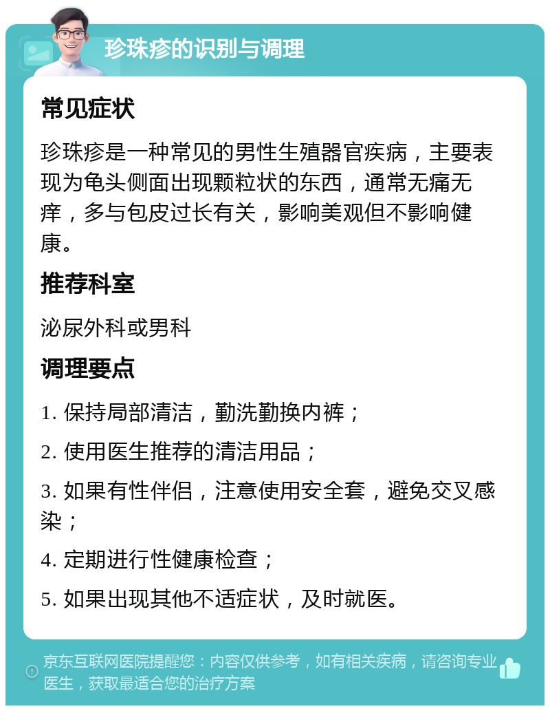 珍珠疹的识别与调理 常见症状 珍珠疹是一种常见的男性生殖器官疾病，主要表现为龟头侧面出现颗粒状的东西，通常无痛无痒，多与包皮过长有关，影响美观但不影响健康。 推荐科室 泌尿外科或男科 调理要点 1. 保持局部清洁，勤洗勤换内裤； 2. 使用医生推荐的清洁用品； 3. 如果有性伴侣，注意使用安全套，避免交叉感染； 4. 定期进行性健康检查； 5. 如果出现其他不适症状，及时就医。