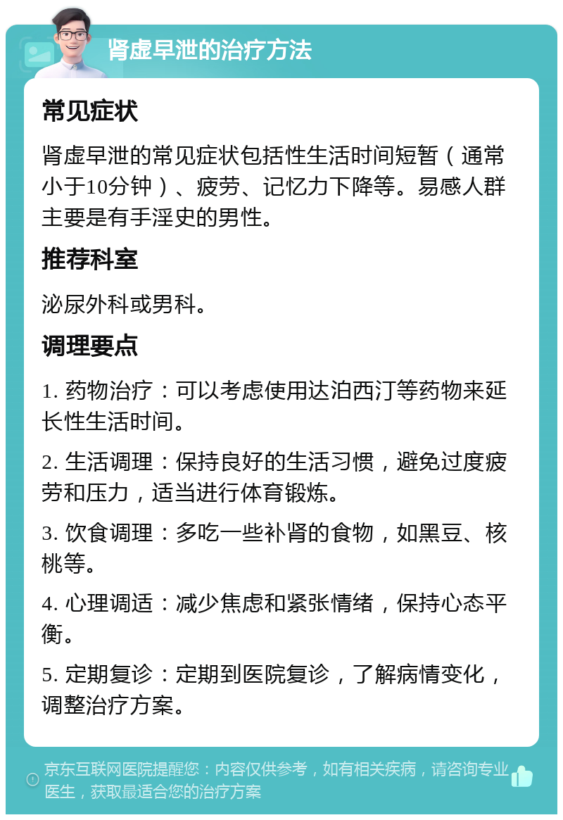 肾虚早泄的治疗方法 常见症状 肾虚早泄的常见症状包括性生活时间短暂（通常小于10分钟）、疲劳、记忆力下降等。易感人群主要是有手淫史的男性。 推荐科室 泌尿外科或男科。 调理要点 1. 药物治疗：可以考虑使用达泊西汀等药物来延长性生活时间。 2. 生活调理：保持良好的生活习惯，避免过度疲劳和压力，适当进行体育锻炼。 3. 饮食调理：多吃一些补肾的食物，如黑豆、核桃等。 4. 心理调适：减少焦虑和紧张情绪，保持心态平衡。 5. 定期复诊：定期到医院复诊，了解病情变化，调整治疗方案。