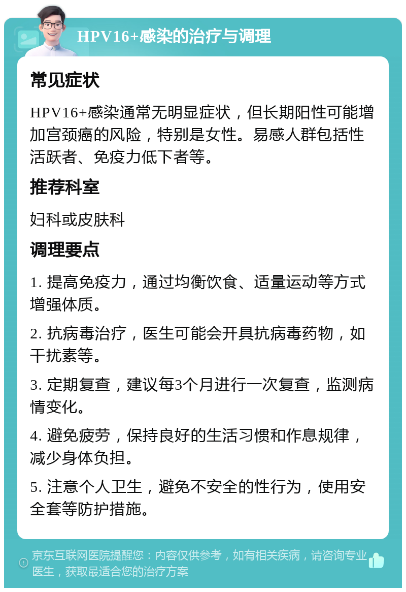 HPV16+感染的治疗与调理 常见症状 HPV16+感染通常无明显症状，但长期阳性可能增加宫颈癌的风险，特别是女性。易感人群包括性活跃者、免疫力低下者等。 推荐科室 妇科或皮肤科 调理要点 1. 提高免疫力，通过均衡饮食、适量运动等方式增强体质。 2. 抗病毒治疗，医生可能会开具抗病毒药物，如干扰素等。 3. 定期复查，建议每3个月进行一次复查，监测病情变化。 4. 避免疲劳，保持良好的生活习惯和作息规律，减少身体负担。 5. 注意个人卫生，避免不安全的性行为，使用安全套等防护措施。